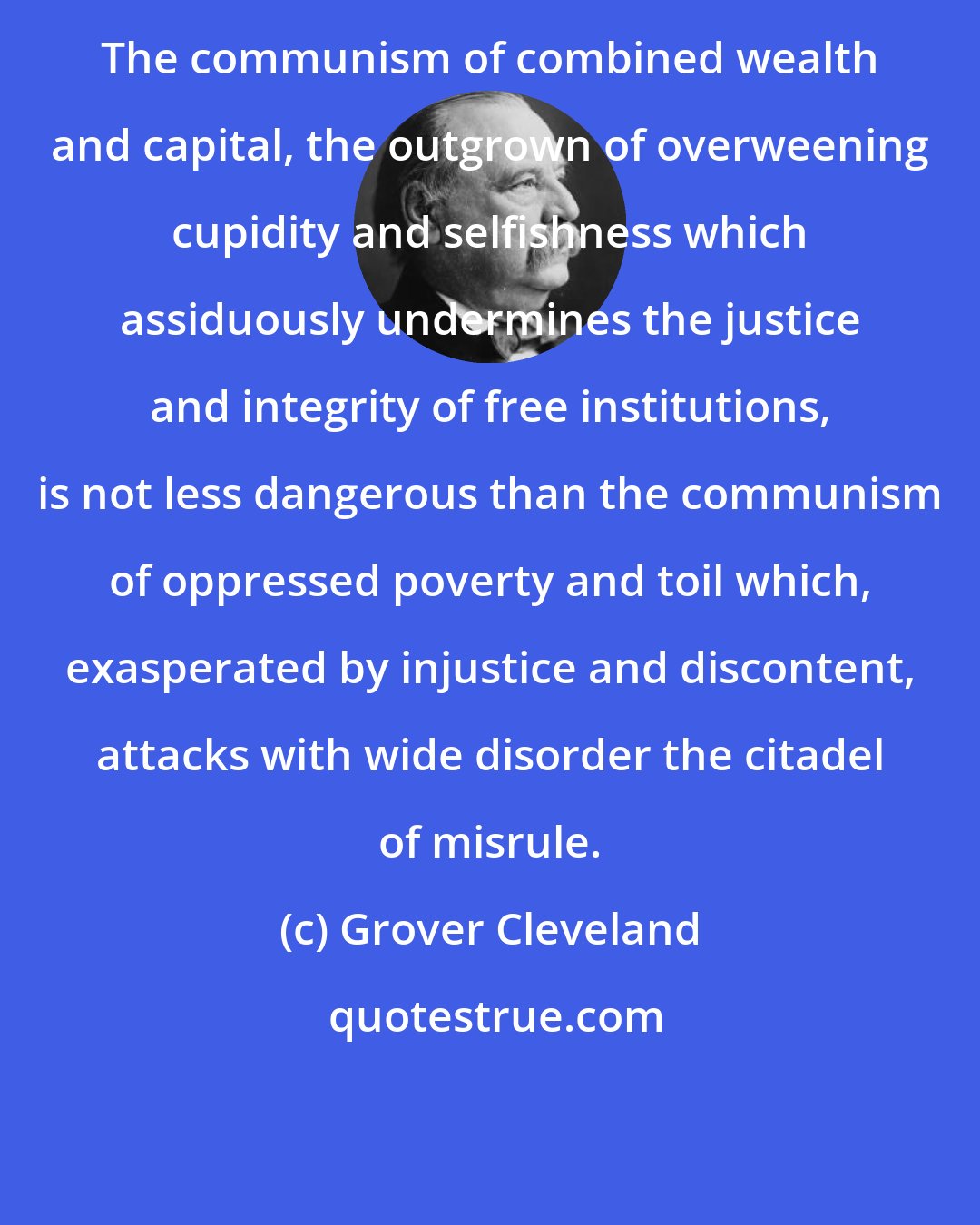 Grover Cleveland: The communism of combined wealth and capital, the outgrown of overweening cupidity and selfishness which assiduously undermines the justice and integrity of free institutions, is not less dangerous than the communism of oppressed poverty and toil which, exasperated by injustice and discontent, attacks with wide disorder the citadel of misrule.