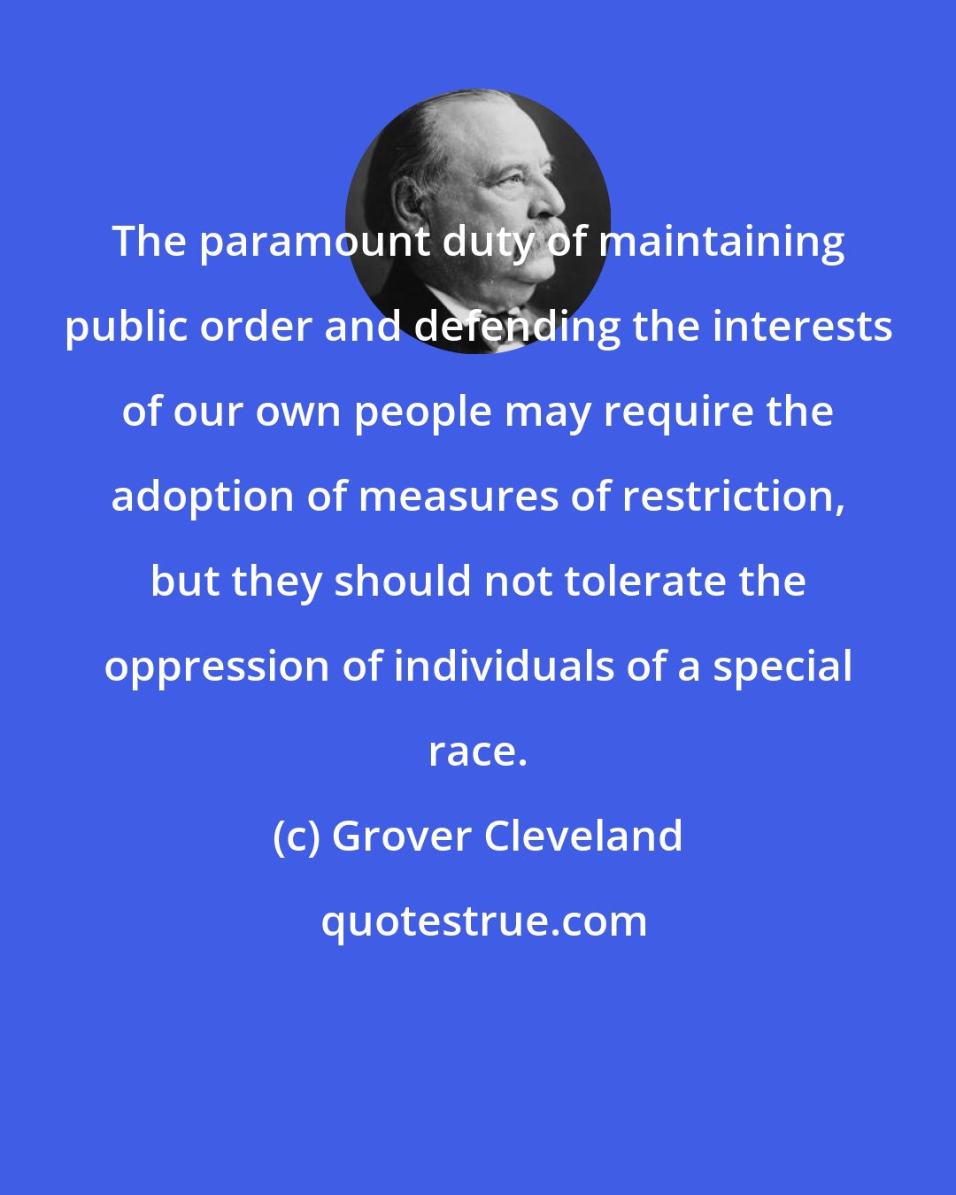 Grover Cleveland: The paramount duty of maintaining public order and defending the interests of our own people may require the adoption of measures of restriction, but they should not tolerate the oppression of individuals of a special race.