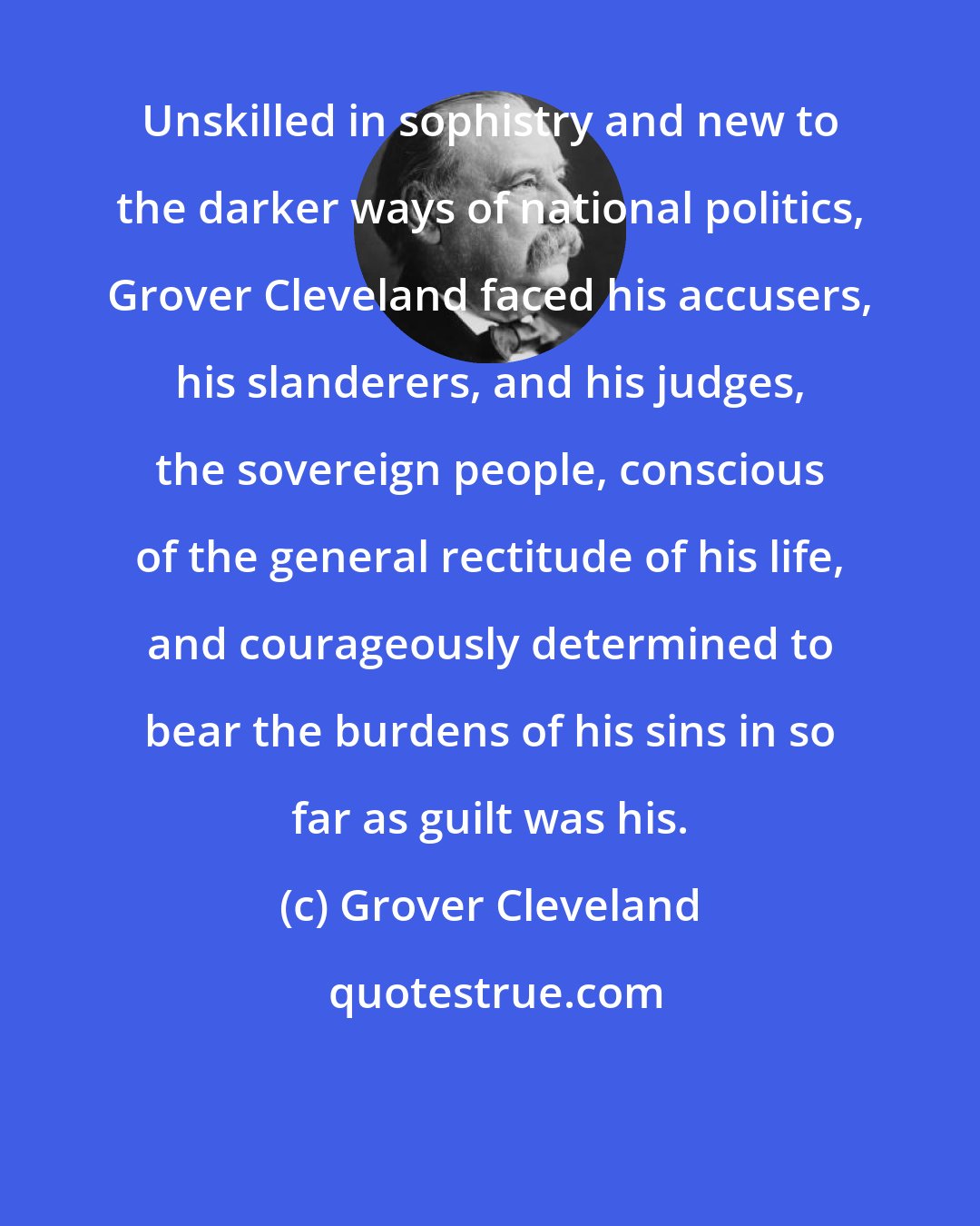 Grover Cleveland: Unskilled in sophistry and new to the darker ways of national politics, Grover Cleveland faced his accusers, his slanderers, and his judges, the sovereign people, conscious of the general rectitude of his life, and courageously determined to bear the burdens of his sins in so far as guilt was his.