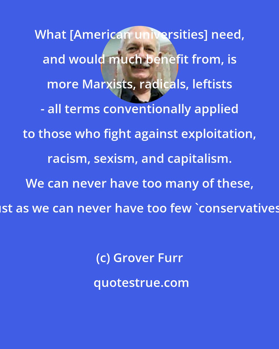 Grover Furr: What [American universities] need, and would much benefit from, is more Marxists, radicals, leftists - all terms conventionally applied to those who fight against exploitation, racism, sexism, and capitalism. We can never have too many of these, just as we can never have too few 'conservatives'.