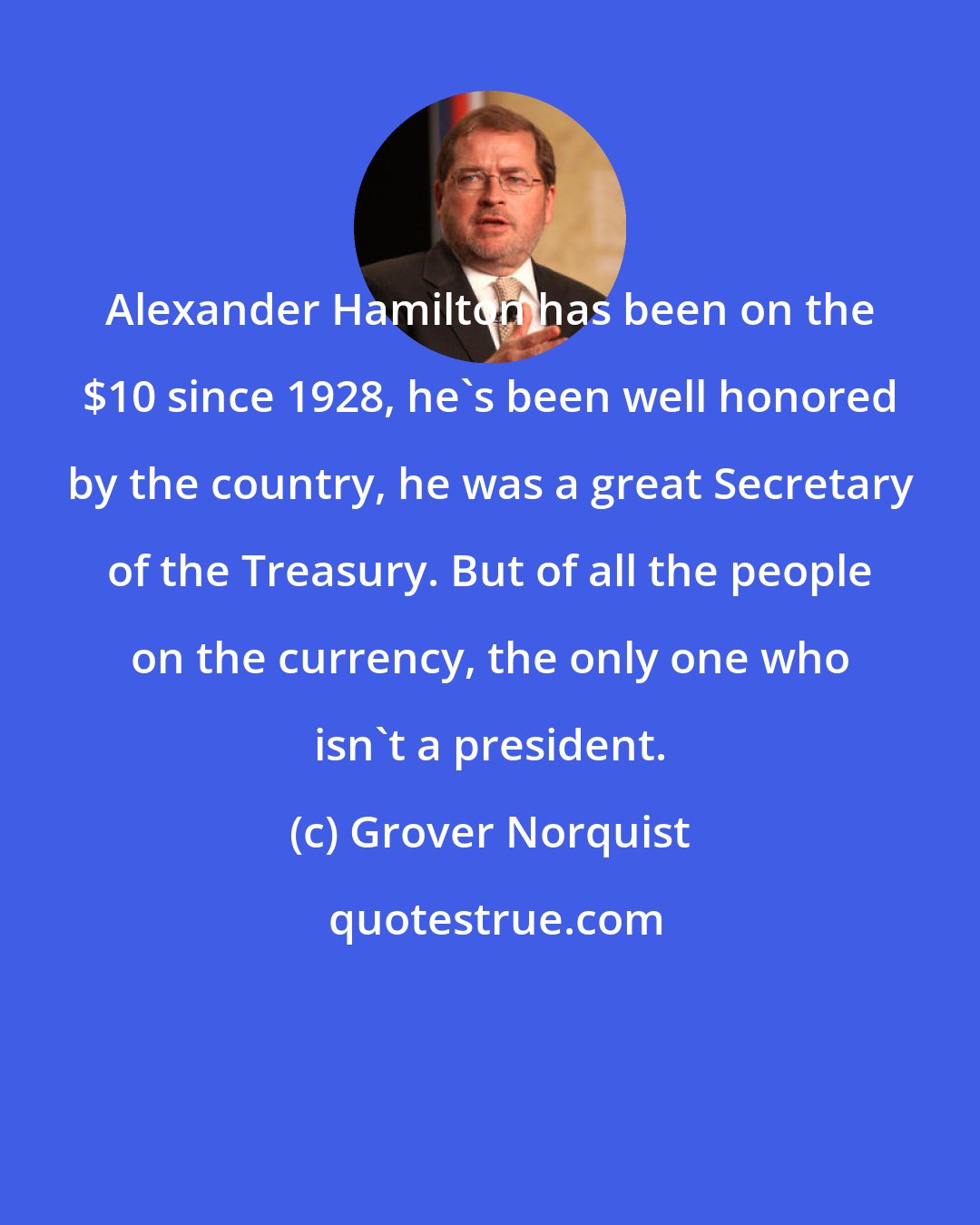 Grover Norquist: Alexander Hamilton has been on the $10 since 1928, he's been well honored by the country, he was a great Secretary of the Treasury. But of all the people on the currency, the only one who isn't a president.