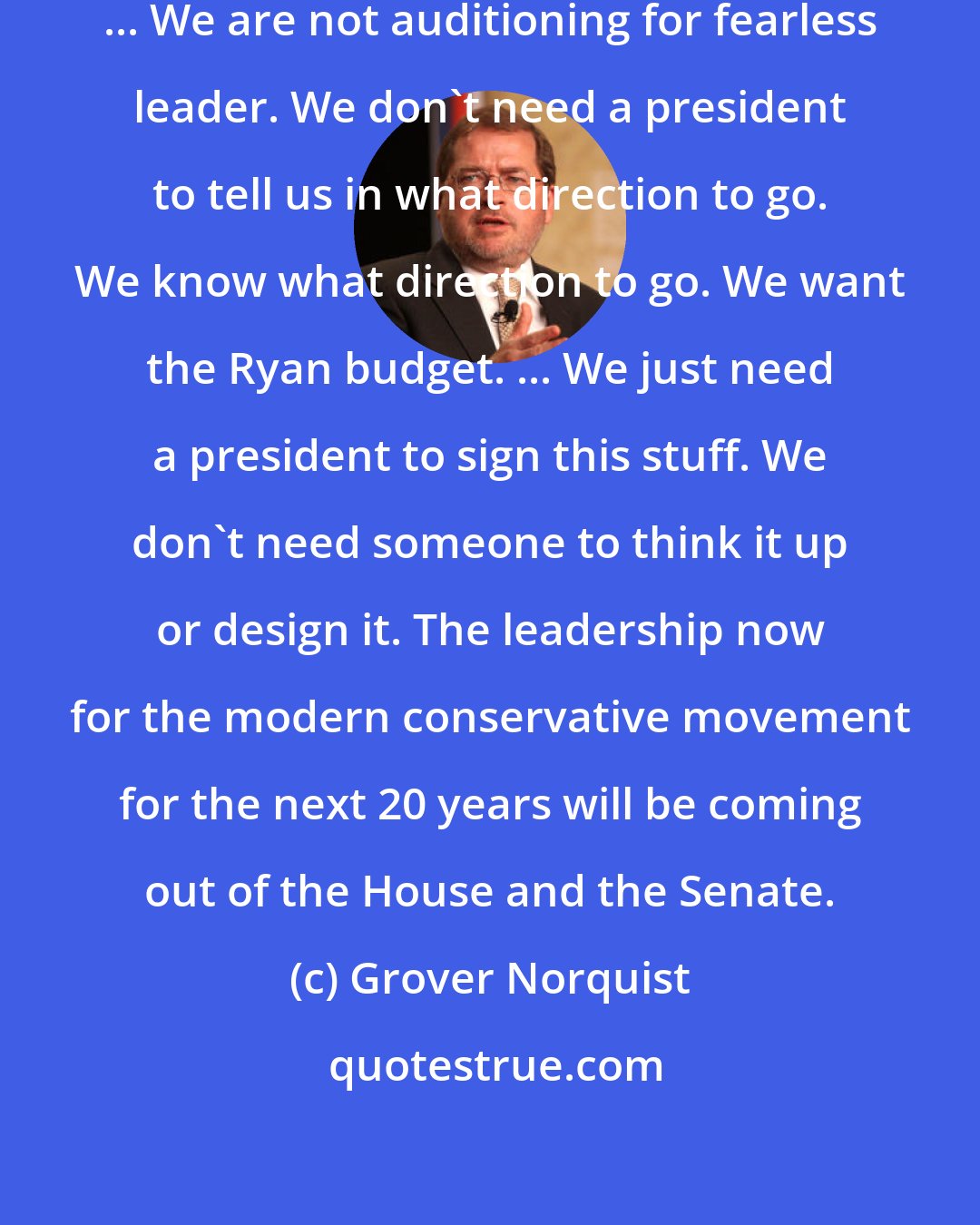 Grover Norquist: All we have to do is replace Obama. ... We are not auditioning for fearless leader. We don't need a president to tell us in what direction to go. We know what direction to go. We want the Ryan budget. ... We just need a president to sign this stuff. We don't need someone to think it up or design it. The leadership now for the modern conservative movement for the next 20 years will be coming out of the House and the Senate.