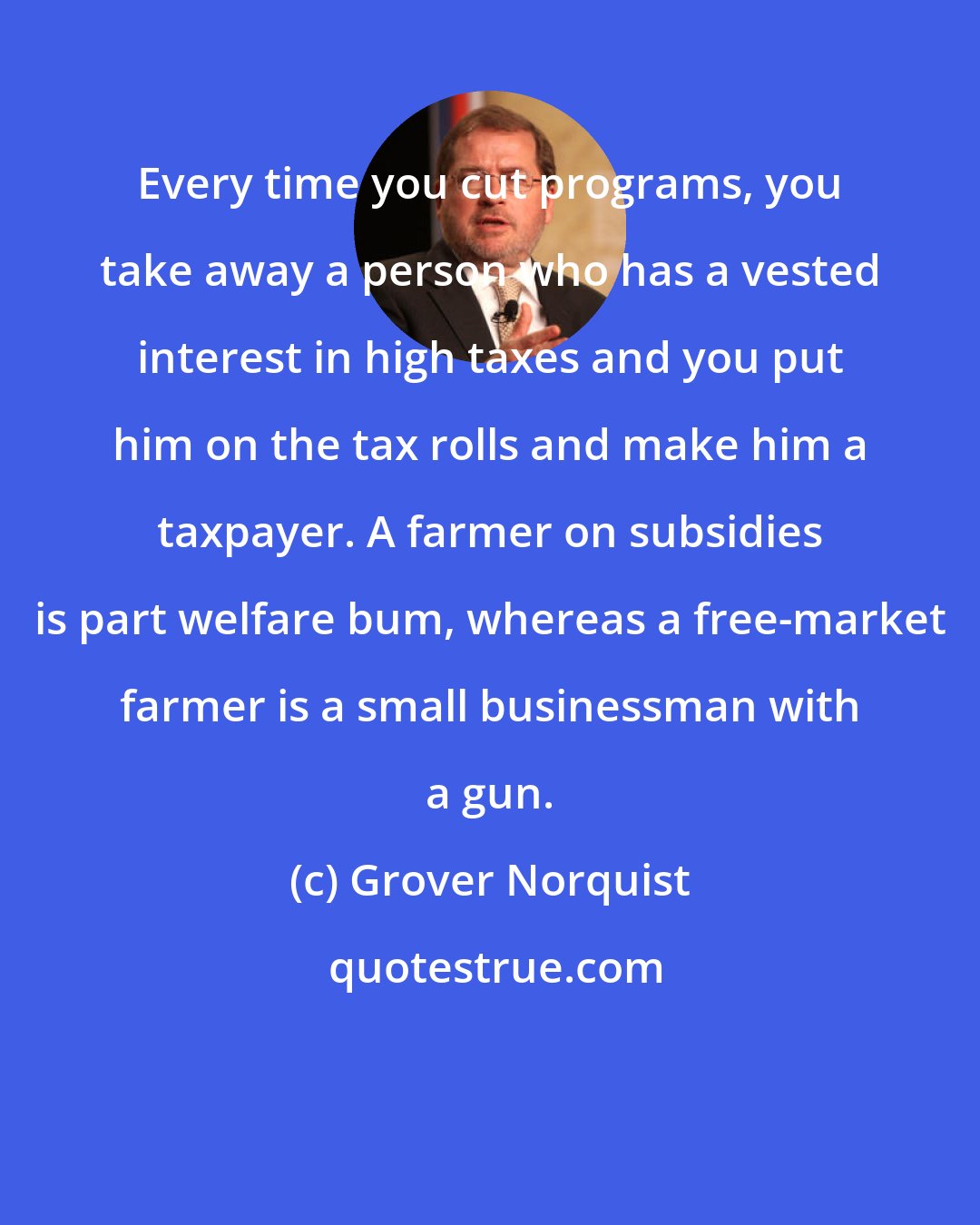 Grover Norquist: Every time you cut programs, you take away a person who has a vested interest in high taxes and you put him on the tax rolls and make him a taxpayer. A farmer on subsidies is part welfare bum, whereas a free-market farmer is a small businessman with a gun.