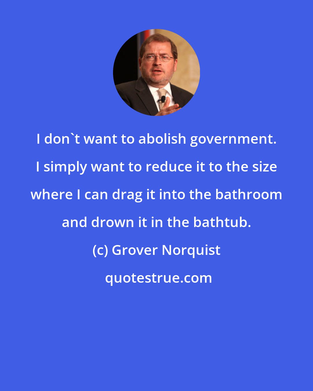 Grover Norquist: I don't want to abolish government. I simply want to reduce it to the size where I can drag it into the bathroom and drown it in the bathtub.