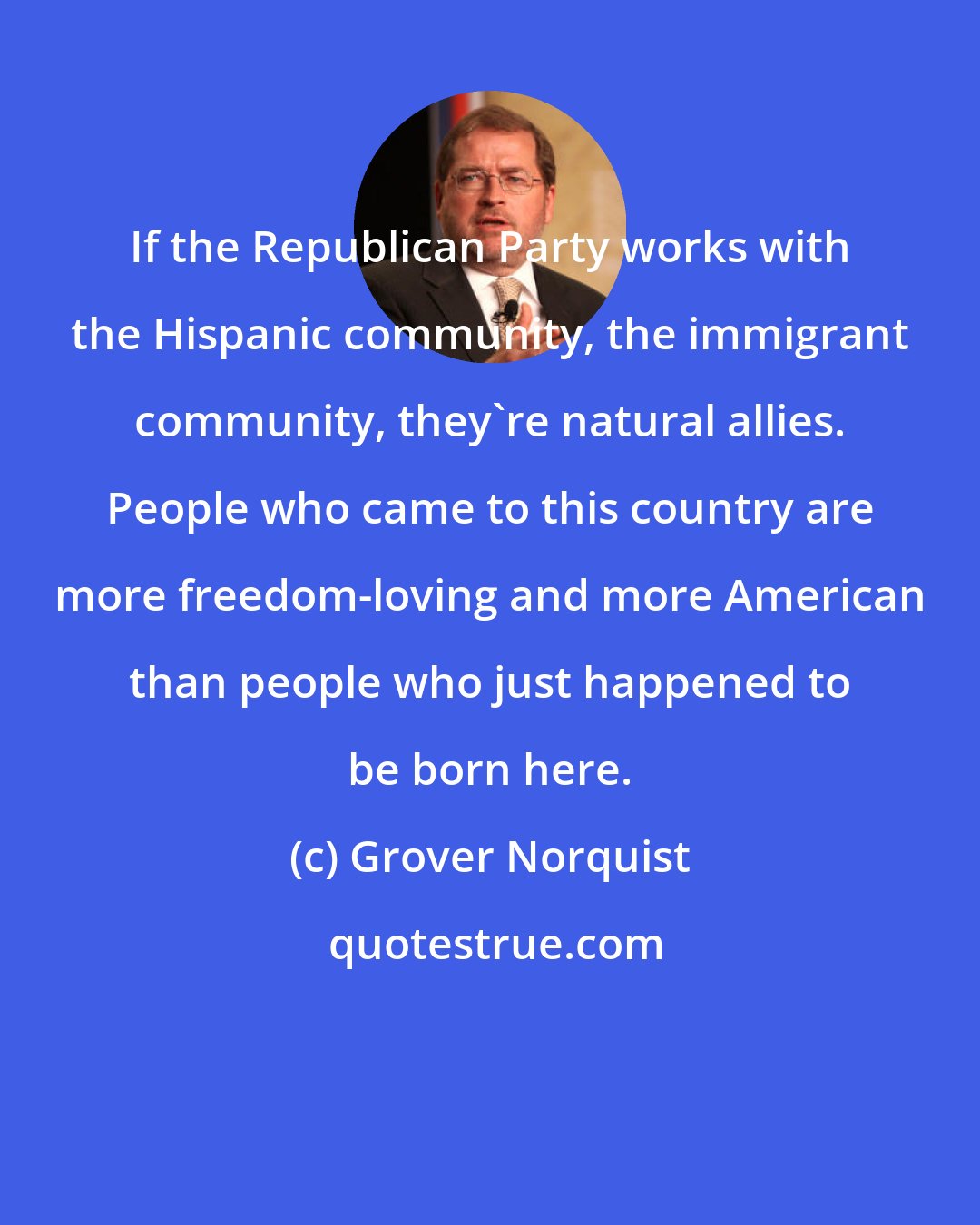 Grover Norquist: If the Republican Party works with the Hispanic community, the immigrant community, they're natural allies. People who came to this country are more freedom-loving and more American than people who just happened to be born here.