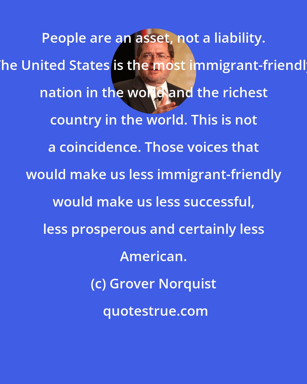 Grover Norquist: People are an asset, not a liability. The United States is the most immigrant-friendly nation in the world and the richest country in the world. This is not a coincidence. Those voices that would make us less immigrant-friendly would make us less successful, less prosperous and certainly less American.