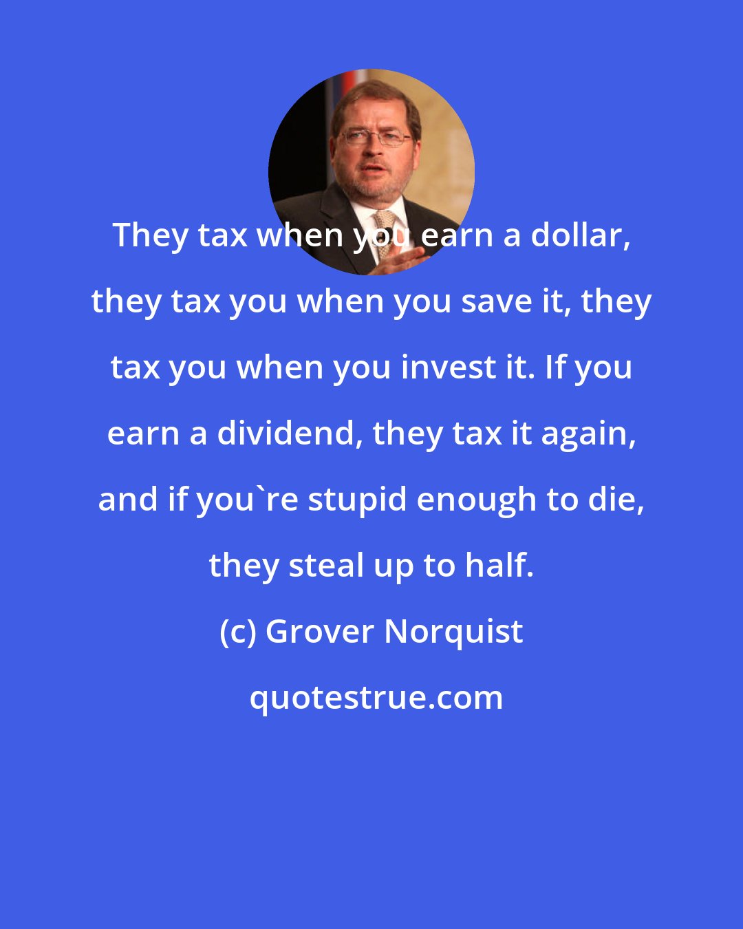 Grover Norquist: They tax when you earn a dollar, they tax you when you save it, they tax you when you invest it. If you earn a dividend, they tax it again, and if you're stupid enough to die, they steal up to half.