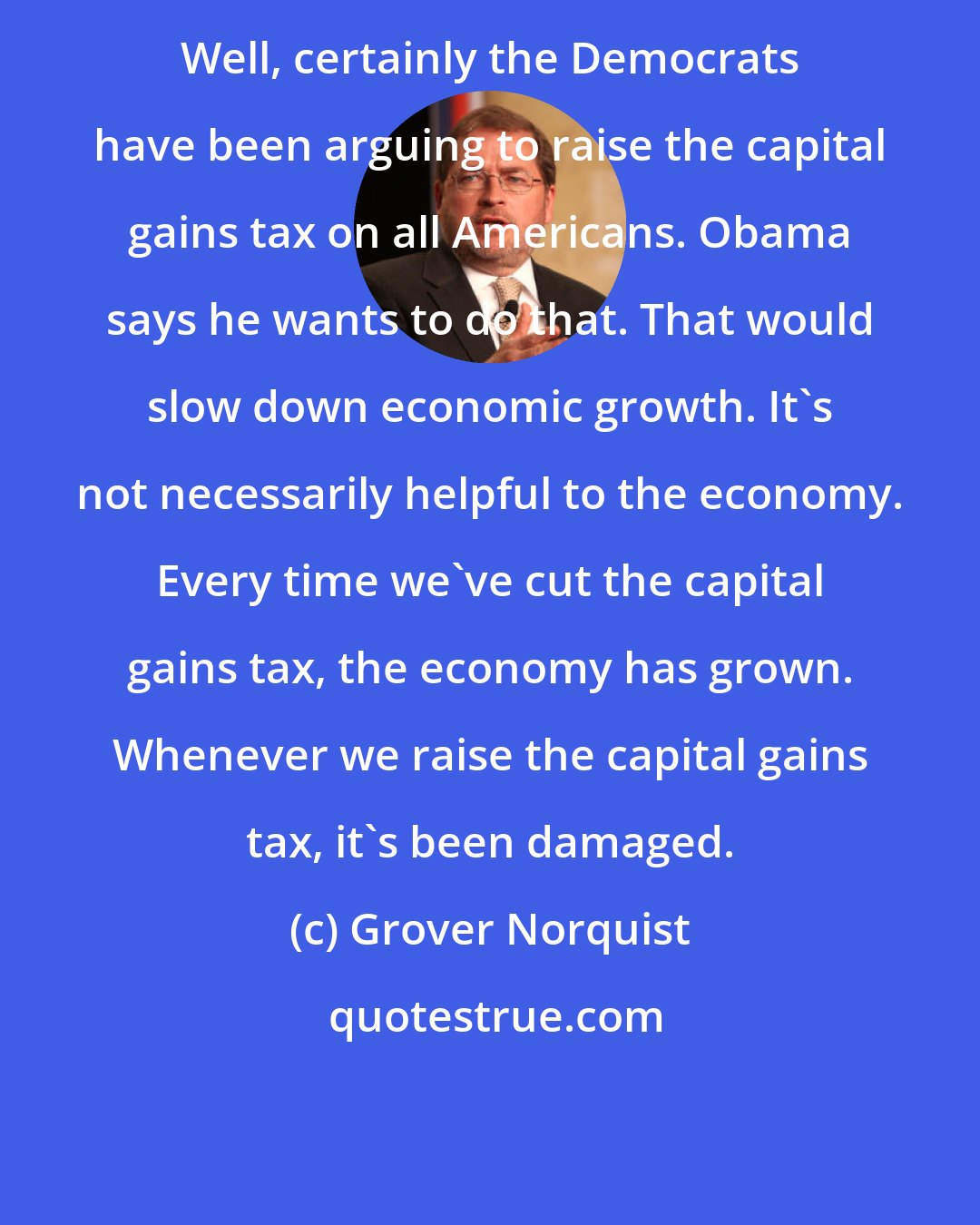 Grover Norquist: Well, certainly the Democrats have been arguing to raise the capital gains tax on all Americans. Obama says he wants to do that. That would slow down economic growth. It's not necessarily helpful to the economy. Every time we've cut the capital gains tax, the economy has grown. Whenever we raise the capital gains tax, it's been damaged.