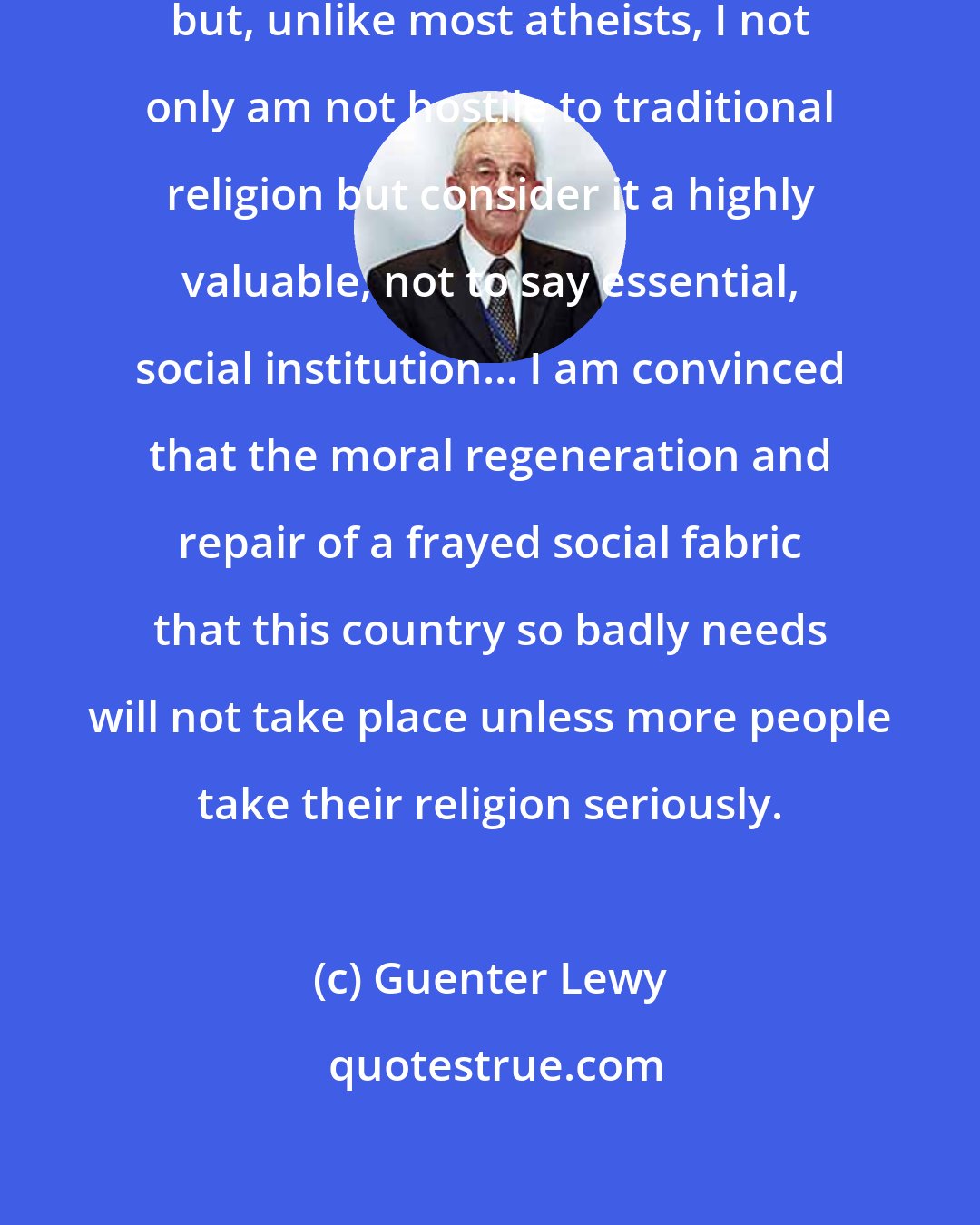 Guenter Lewy: I remain a religious agnostic, but, unlike most atheists, I not only am not hostile to traditional religion but consider it a highly valuable, not to say essential, social institution... I am convinced that the moral regeneration and repair of a frayed social fabric that this country so badly needs will not take place unless more people take their religion seriously.