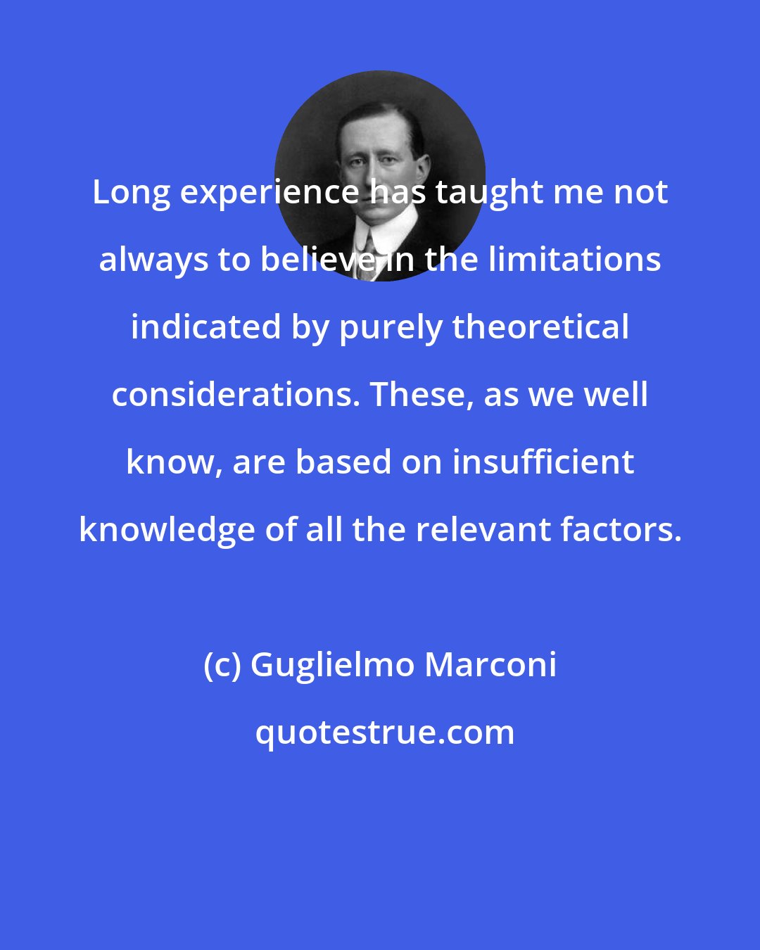 Guglielmo Marconi: Long experience has taught me not always to believe in the limitations indicated by purely theoretical considerations. These, as we well know, are based on insufficient knowledge of all the relevant factors.
