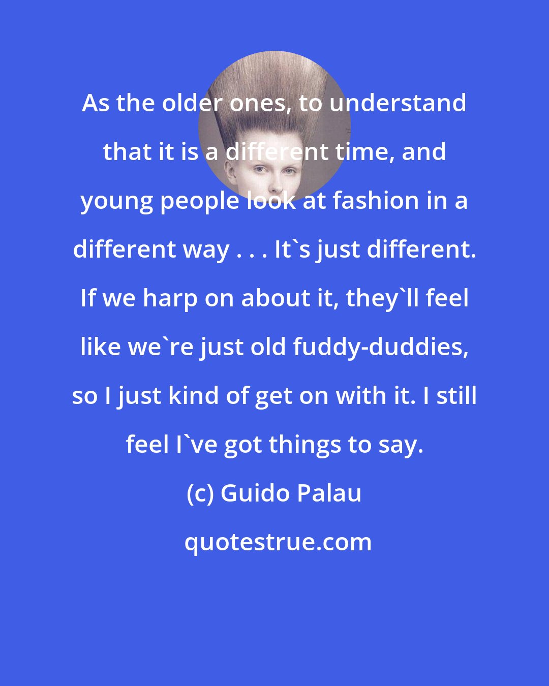 Guido Palau: As the older ones, to understand that it is a different time, and young people look at fashion in a different way . . . It's just different. If we harp on about it, they'll feel like we're just old fuddy-duddies, so I just kind of get on with it. I still feel I've got things to say.