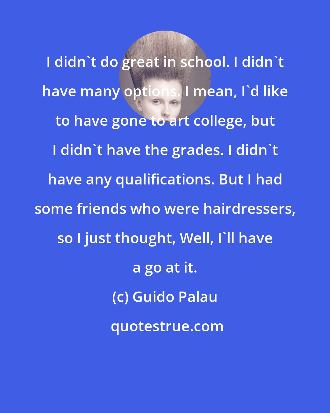 Guido Palau: I didn't do great in school. I didn't have many options. I mean, I'd like to have gone to art college, but I didn't have the grades. I didn't have any qualifications. But I had some friends who were hairdressers, so I just thought, Well, I'll have a go at it.