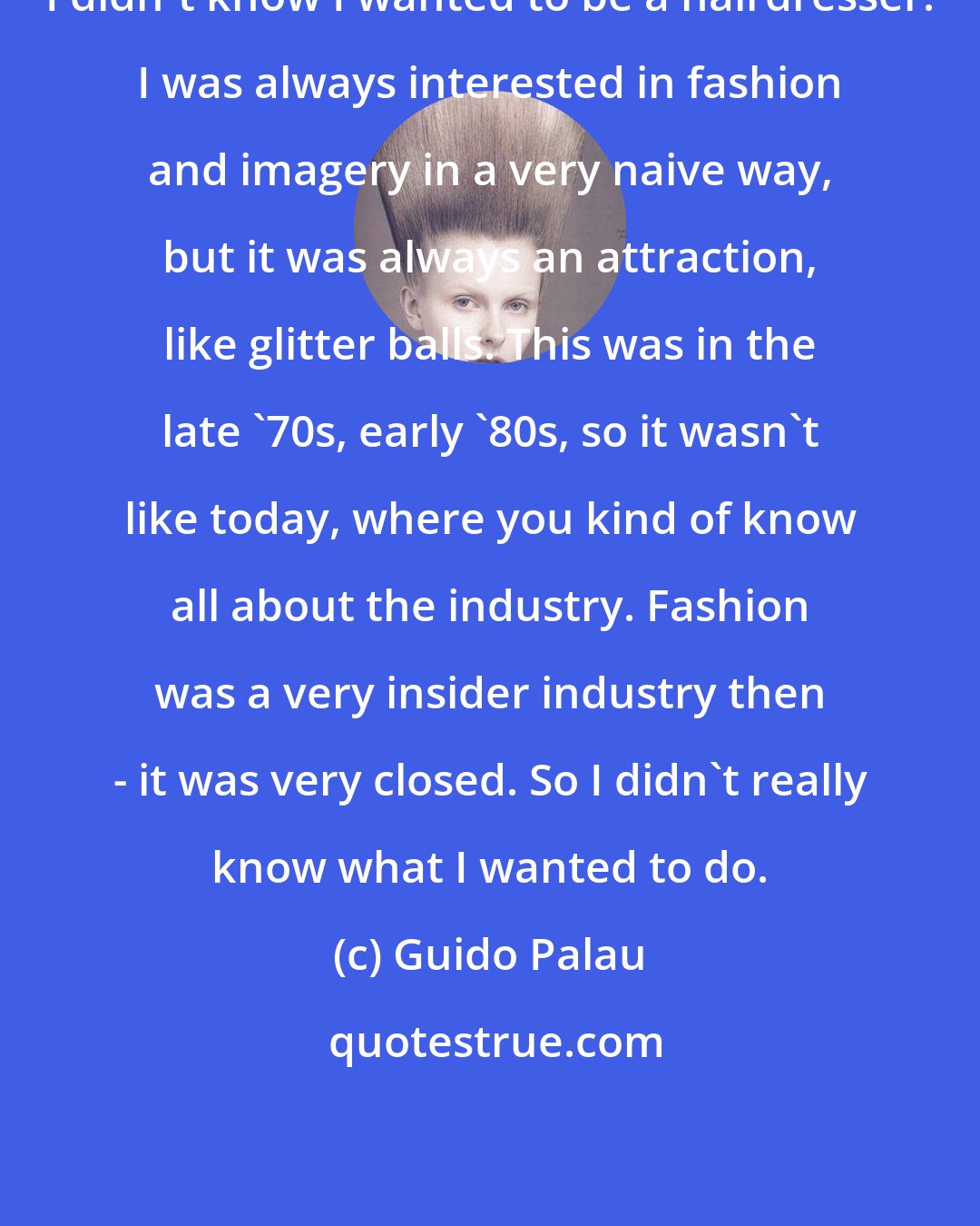 Guido Palau: I didn't know I wanted to be a hairdresser. I was always interested in fashion and imagery in a very naive way, but it was always an attraction, like glitter balls. This was in the late '70s, early '80s, so it wasn't like today, where you kind of know all about the industry. Fashion was a very insider industry then - it was very closed. So I didn't really know what I wanted to do.