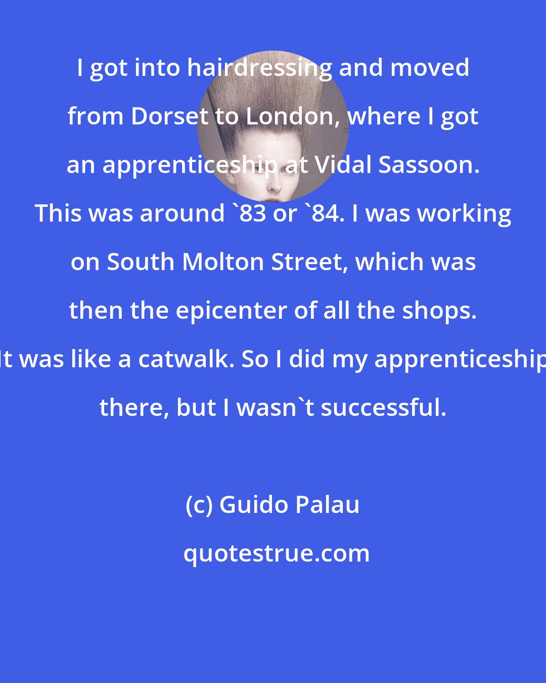 Guido Palau: I got into hairdressing and moved from Dorset to London, where I got an apprenticeship at Vidal Sassoon. This was around '83 or '84. I was working on South Molton Street, which was then the epicenter of all the shops. It was like a catwalk. So I did my apprenticeship there, but I wasn't successful.