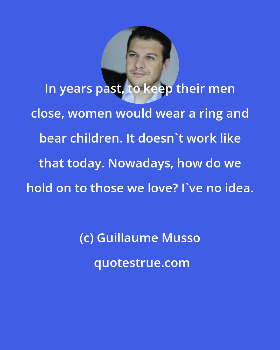 Guillaume Musso: In years past, to keep their men close, women would wear a ring and bear children. It doesn't work like that today. Nowadays, how do we hold on to those we love? I've no idea.