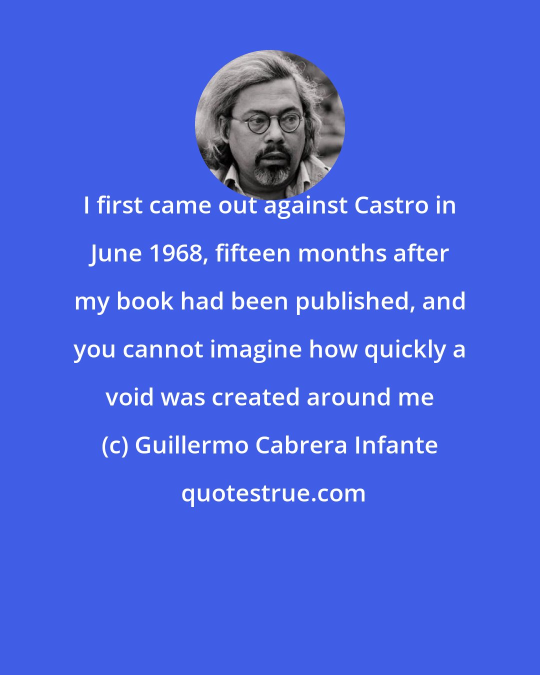 Guillermo Cabrera Infante: I first came out against Castro in June 1968, fifteen months after my book had been published, and you cannot imagine how quickly a void was created around me