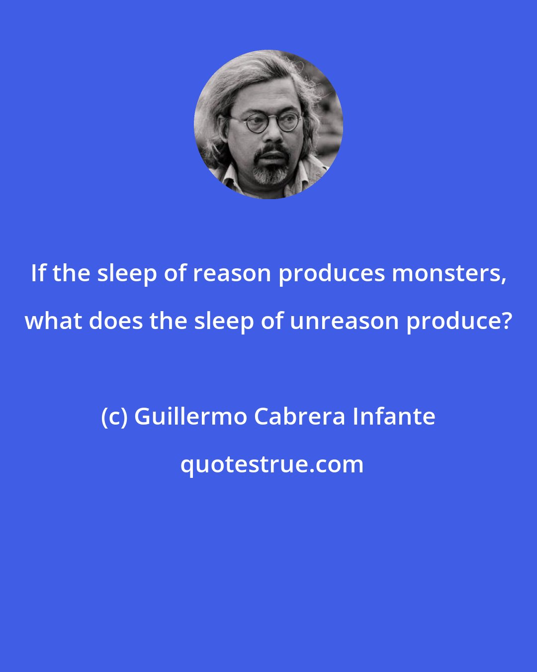 Guillermo Cabrera Infante: If the sleep of reason produces monsters, what does the sleep of unreason produce?