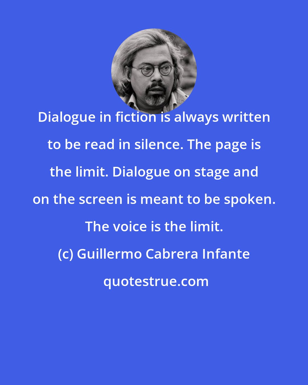 Guillermo Cabrera Infante: Dialogue in fiction is always written to be read in silence. The page is the limit. Dialogue on stage and on the screen is meant to be spoken. The voice is the limit.