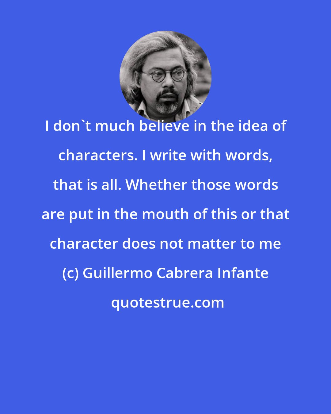 Guillermo Cabrera Infante: I don't much believe in the idea of characters. I write with words, that is all. Whether those words are put in the mouth of this or that character does not matter to me