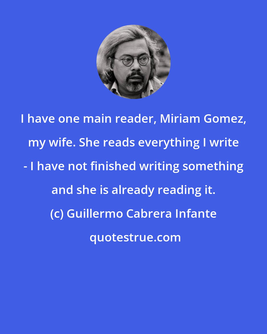 Guillermo Cabrera Infante: I have one main reader, Miriam Gomez, my wife. She reads everything I write - I have not finished writing something and she is already reading it.