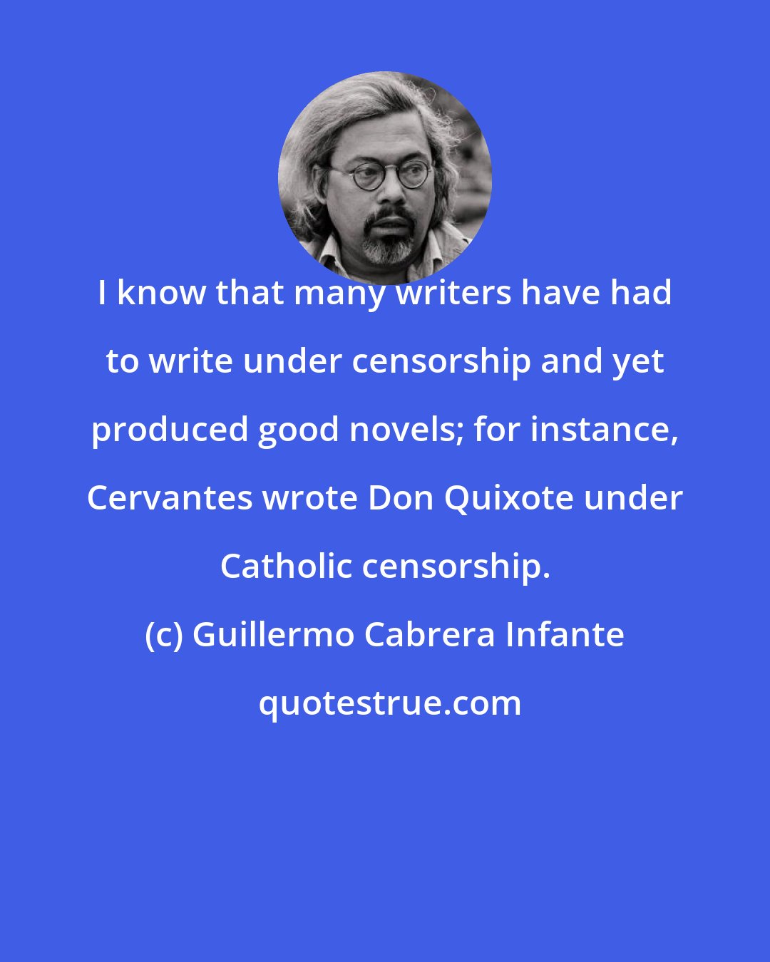 Guillermo Cabrera Infante: I know that many writers have had to write under censorship and yet produced good novels; for instance, Cervantes wrote Don Quixote under Catholic censorship.