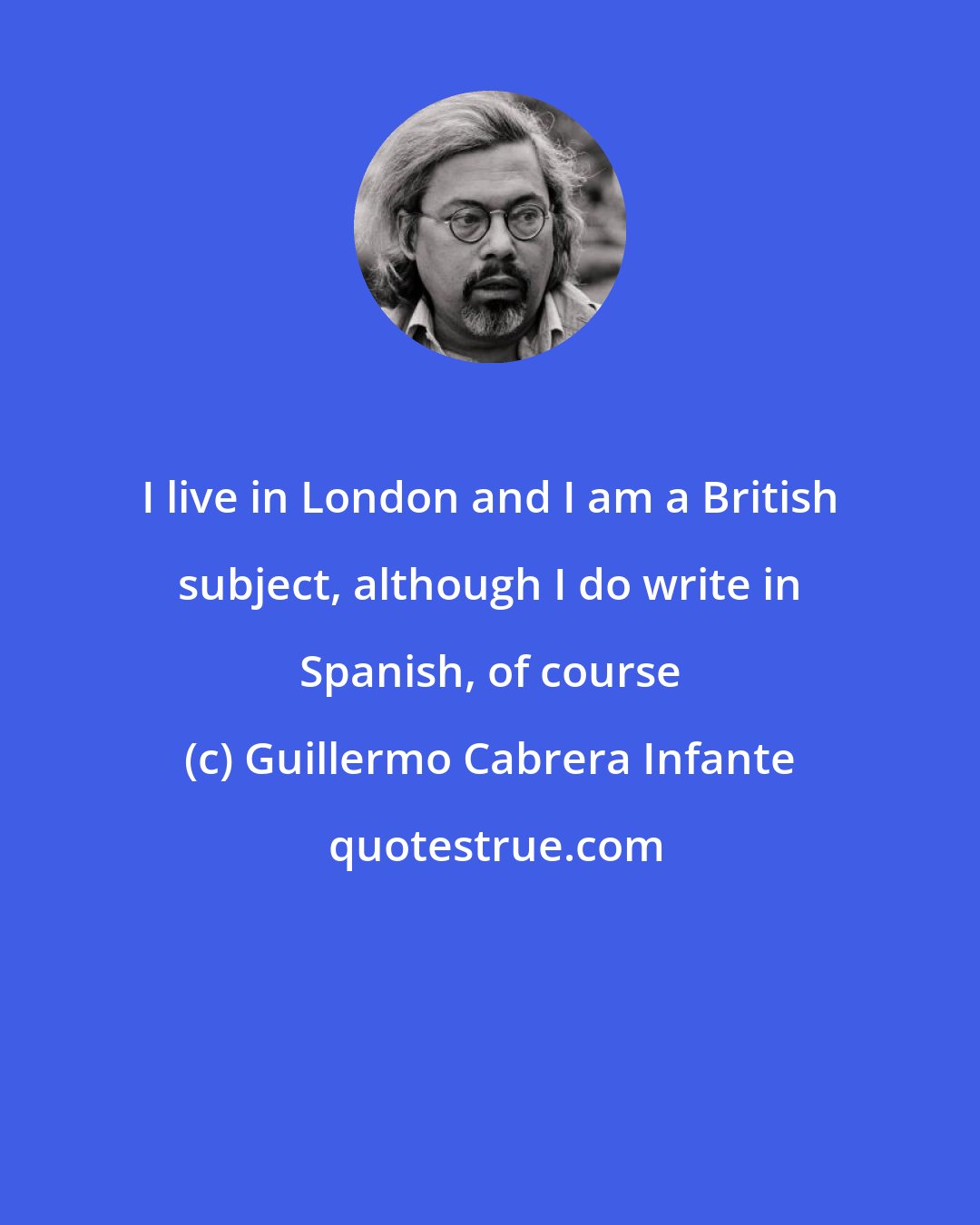 Guillermo Cabrera Infante: I live in London and I am a British subject, although I do write in Spanish, of course