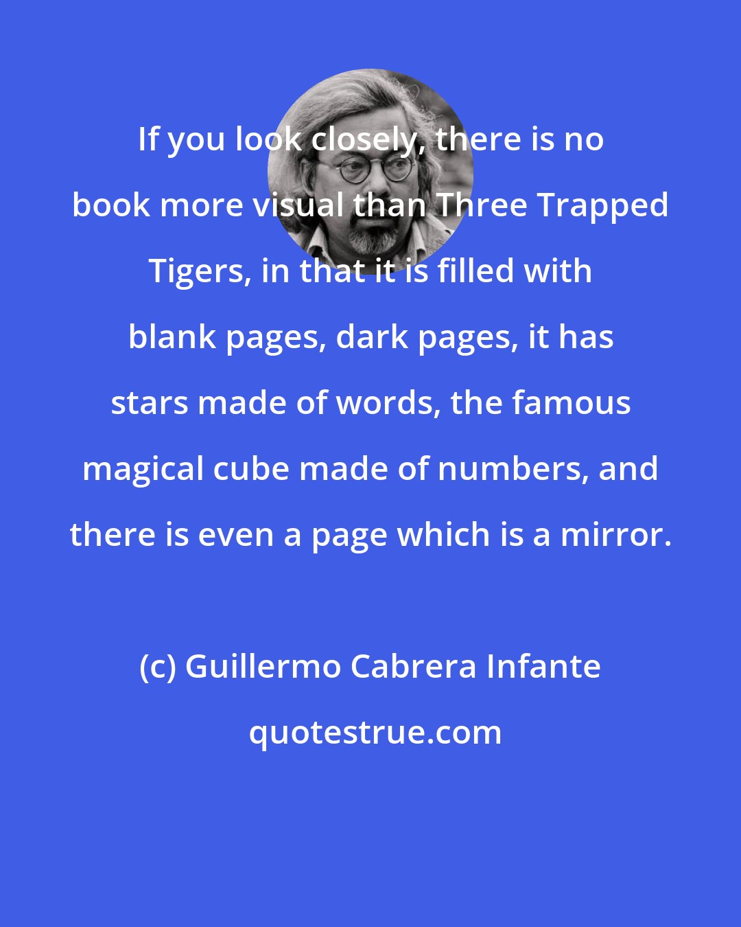 Guillermo Cabrera Infante: If you look closely, there is no book more visual than Three Trapped Tigers, in that it is filled with blank pages, dark pages, it has stars made of words, the famous magical cube made of numbers, and there is even a page which is a mirror.