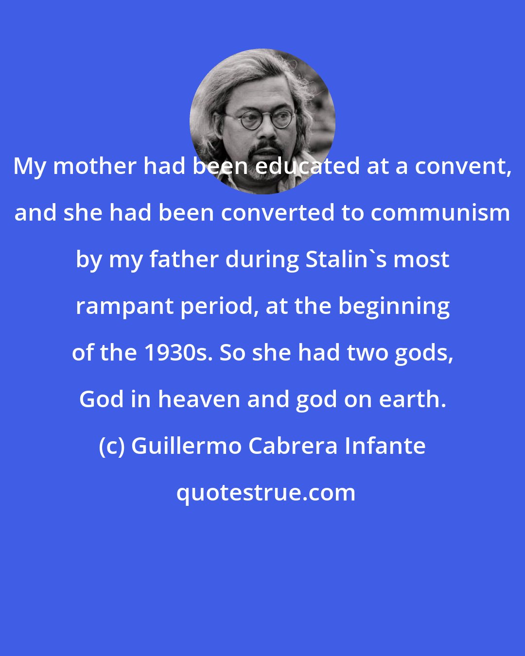 Guillermo Cabrera Infante: My mother had been educated at a convent, and she had been converted to communism by my father during Stalin's most rampant period, at the beginning of the 1930s. So she had two gods, God in heaven and god on earth.