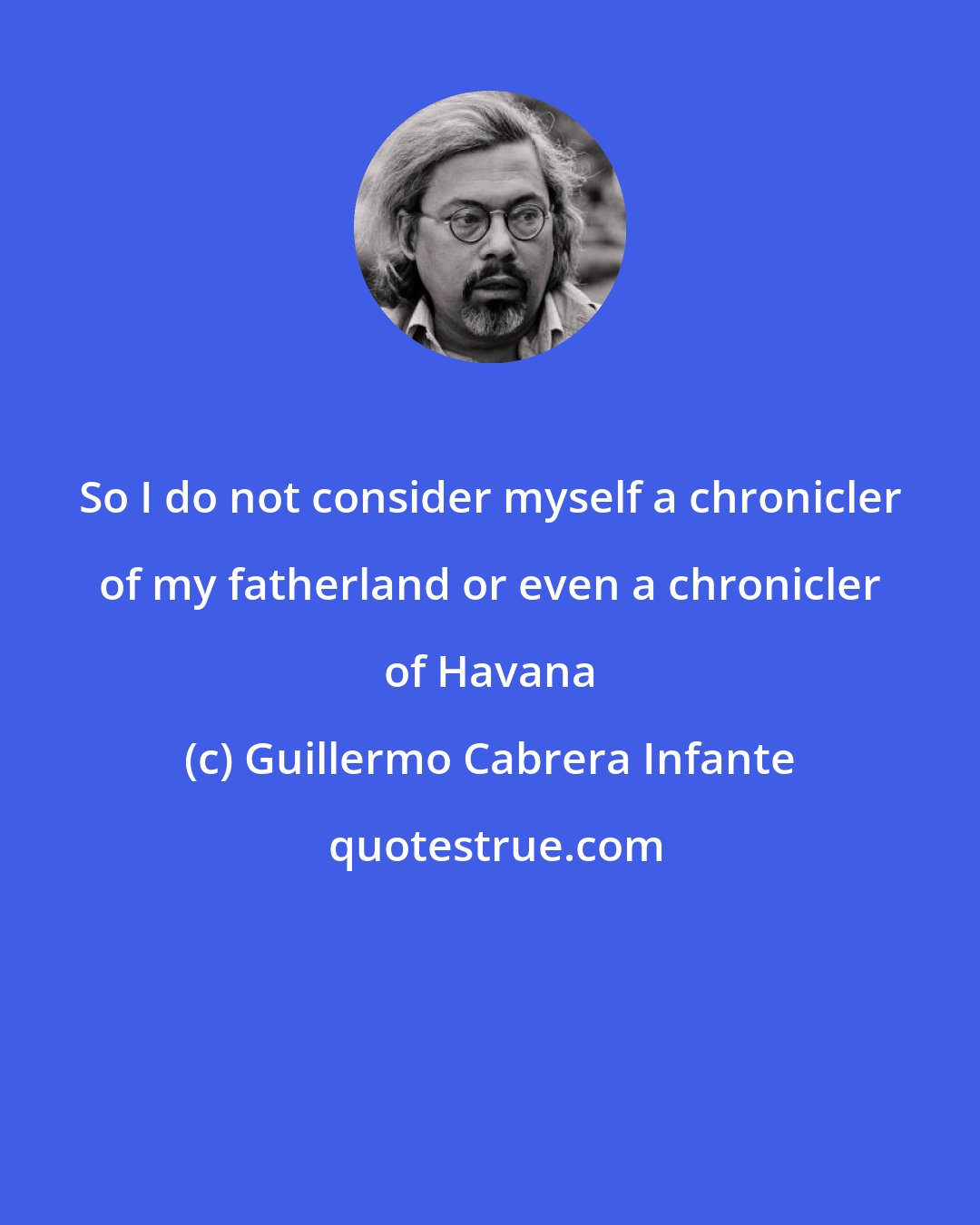 Guillermo Cabrera Infante: So I do not consider myself a chronicler of my fatherland or even a chronicler of Havana