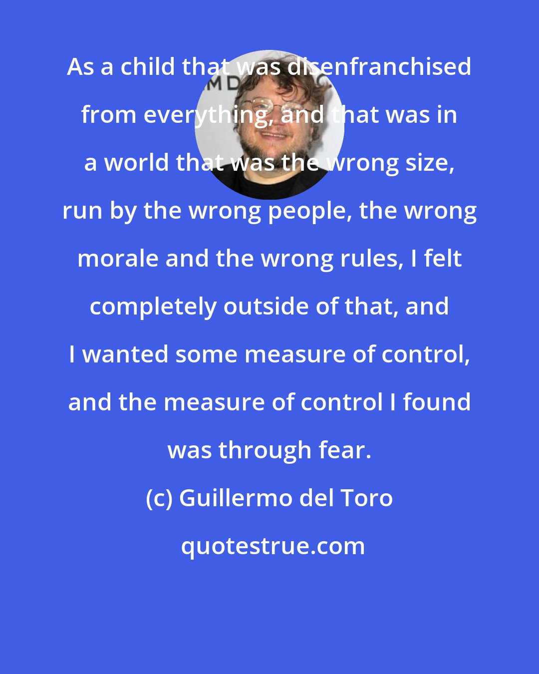 Guillermo del Toro: As a child that was disenfranchised from everything, and that was in a world that was the wrong size, run by the wrong people, the wrong morale and the wrong rules, I felt completely outside of that, and I wanted some measure of control, and the measure of control I found was through fear.