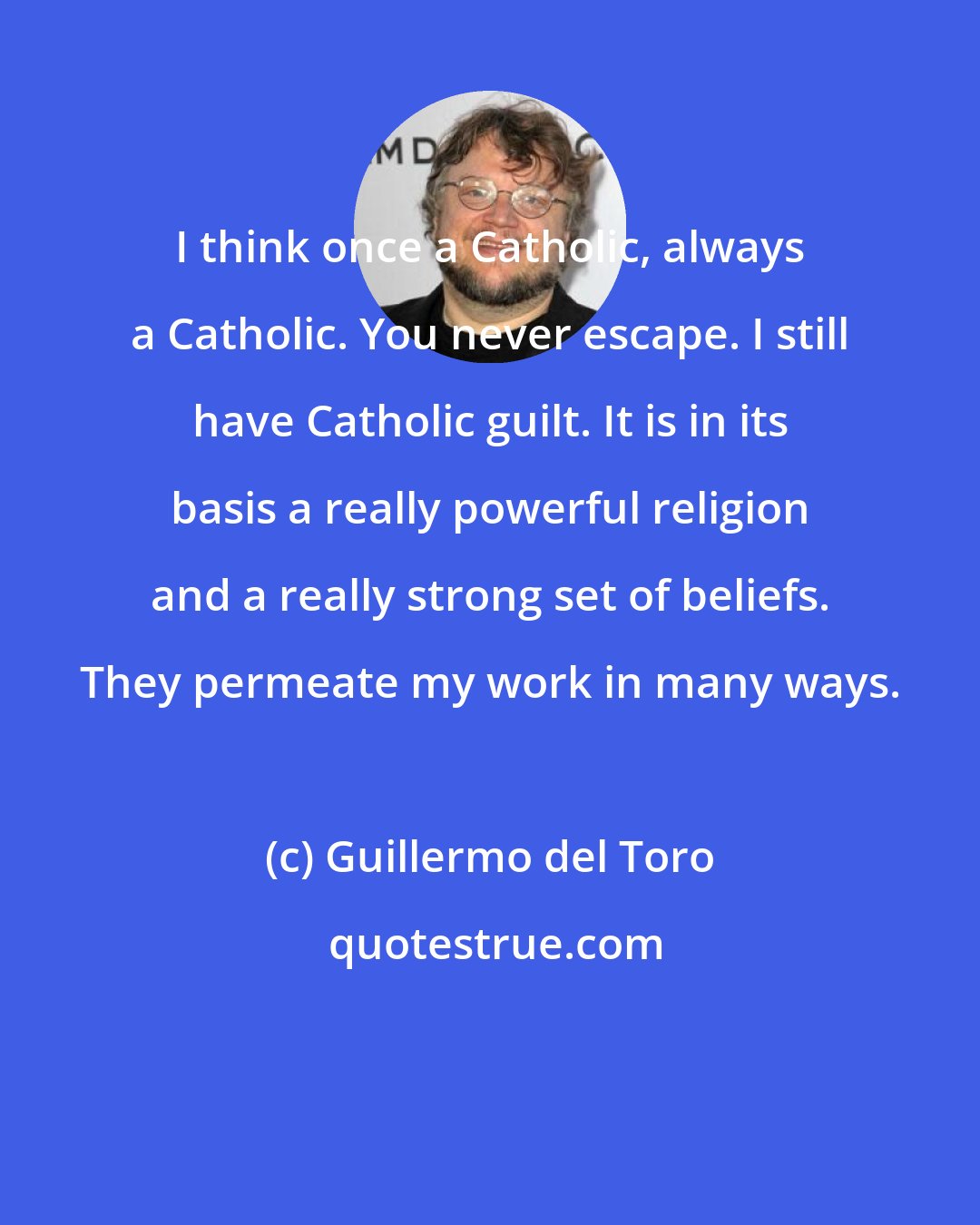 Guillermo del Toro: I think once a Catholic, always a Catholic. You never escape. I still have Catholic guilt. It is in its basis a really powerful religion and a really strong set of beliefs. They permeate my work in many ways.