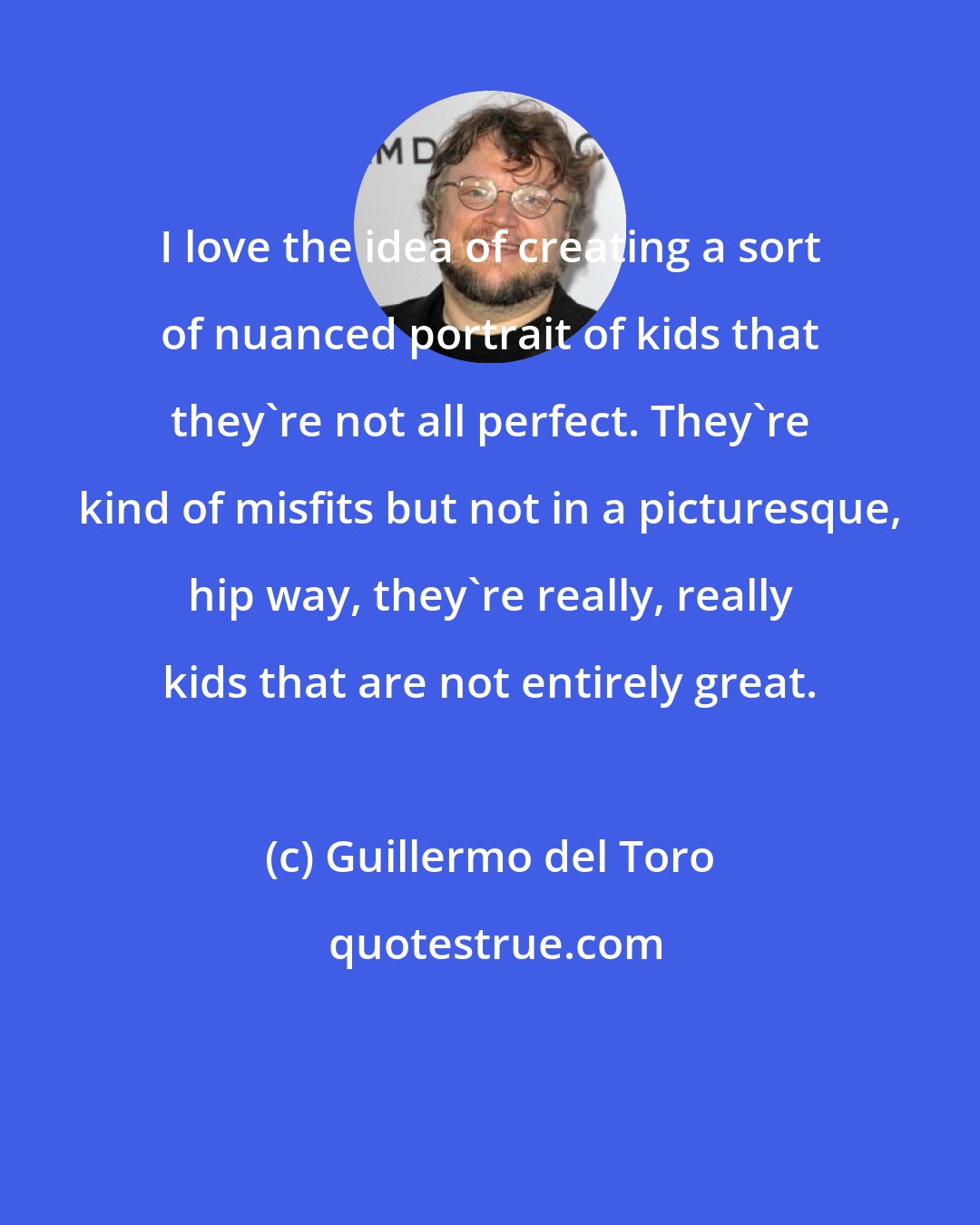 Guillermo del Toro: I love the idea of creating a sort of nuanced portrait of kids that they're not all perfect. They're kind of misfits but not in a picturesque, hip way, they're really, really kids that are not entirely great.
