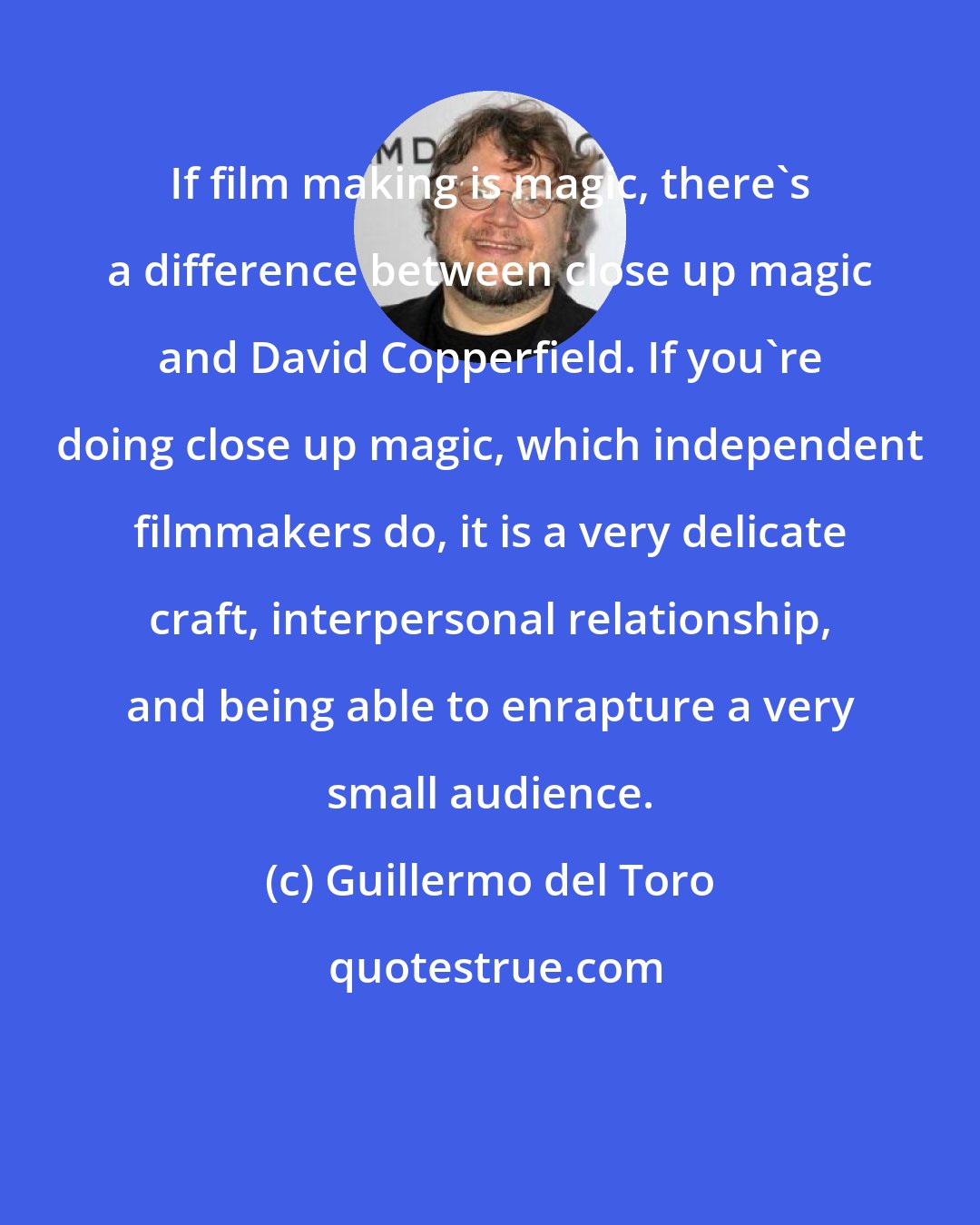 Guillermo del Toro: If film making is magic, there's a difference between close up magic and David Copperfield. If you're doing close up magic, which independent filmmakers do, it is a very delicate craft, interpersonal relationship, and being able to enrapture a very small audience.