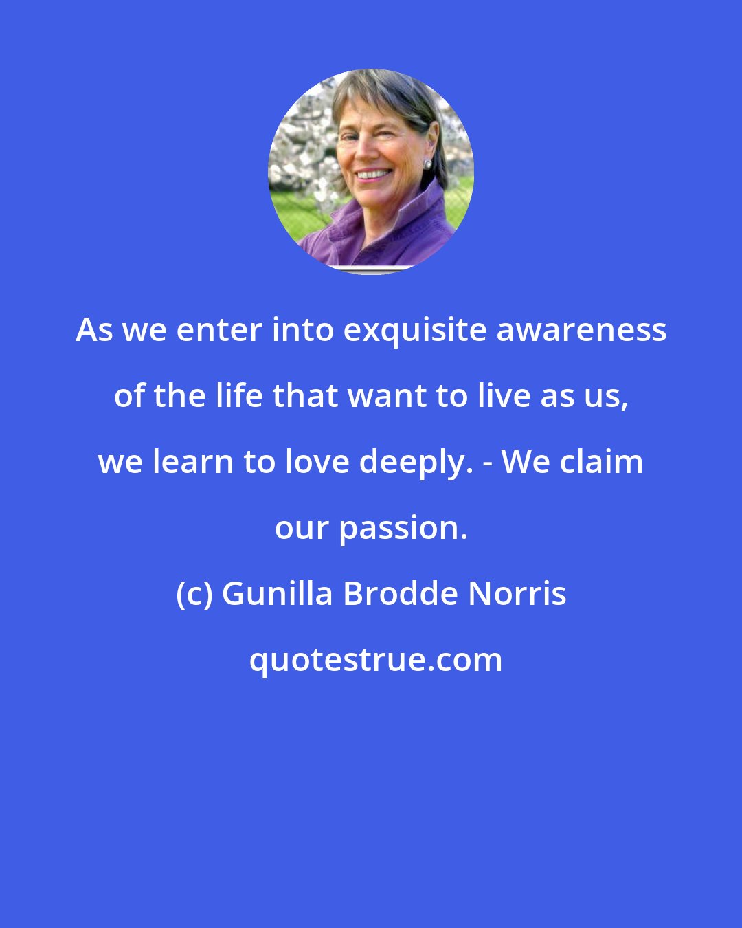 Gunilla Brodde Norris: As we enter into exquisite awareness of the life that want to live as us, we learn to love deeply. - We claim our passion.