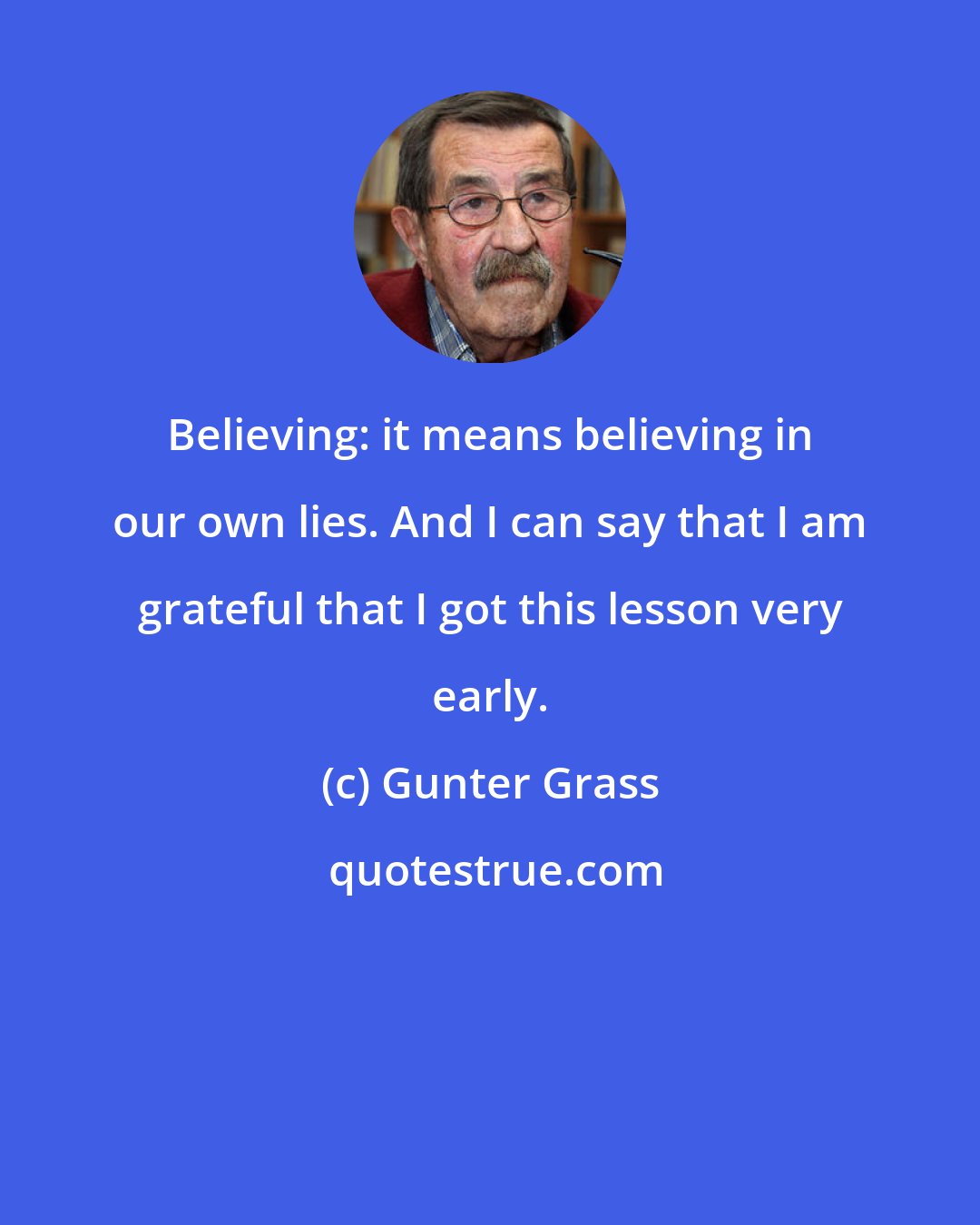 Gunter Grass: Believing: it means believing in our own lies. And I can say that I am grateful that I got this lesson very early.