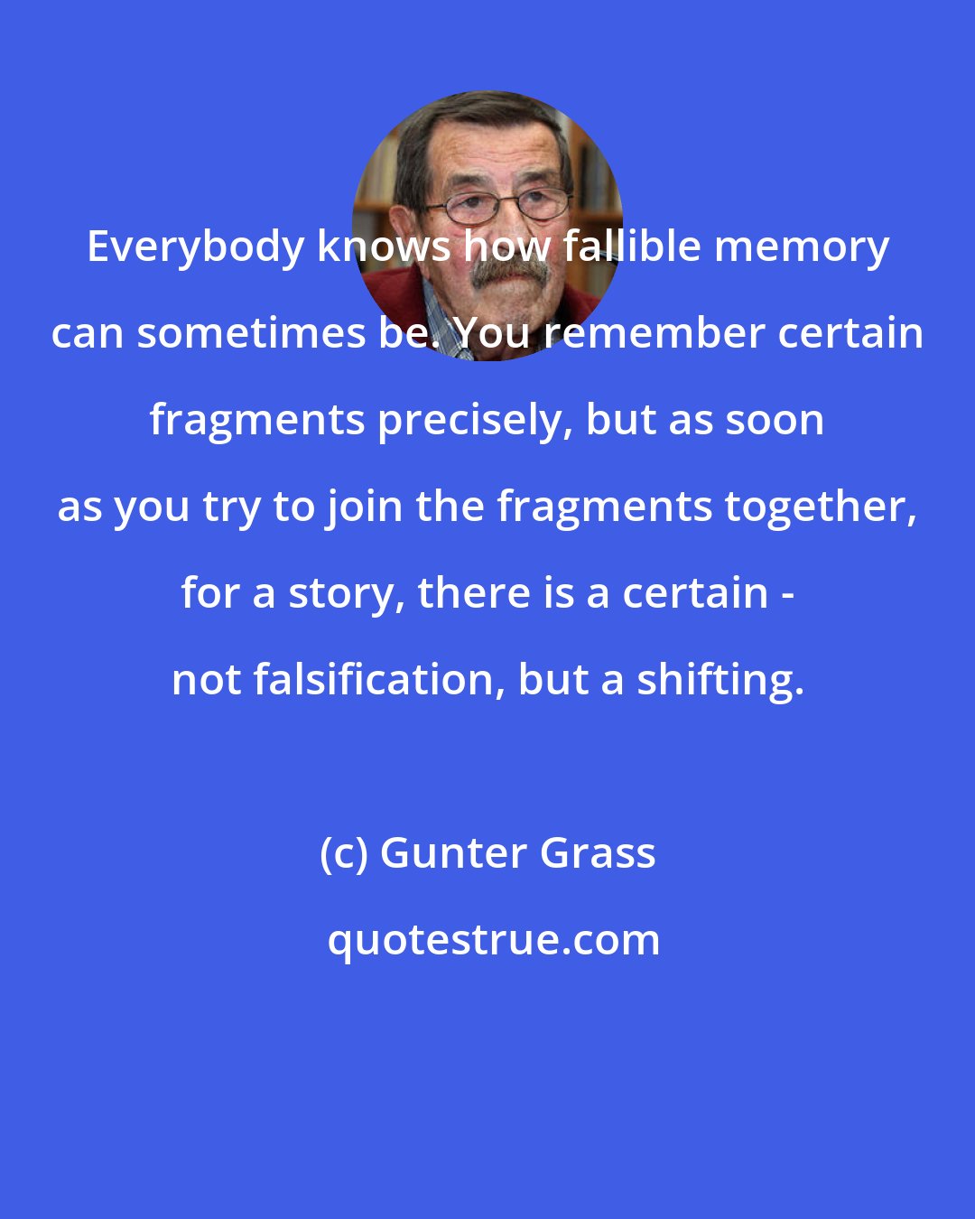 Gunter Grass: Everybody knows how fallible memory can sometimes be. You remember certain fragments precisely, but as soon as you try to join the fragments together, for a story, there is a certain - not falsification, but a shifting.