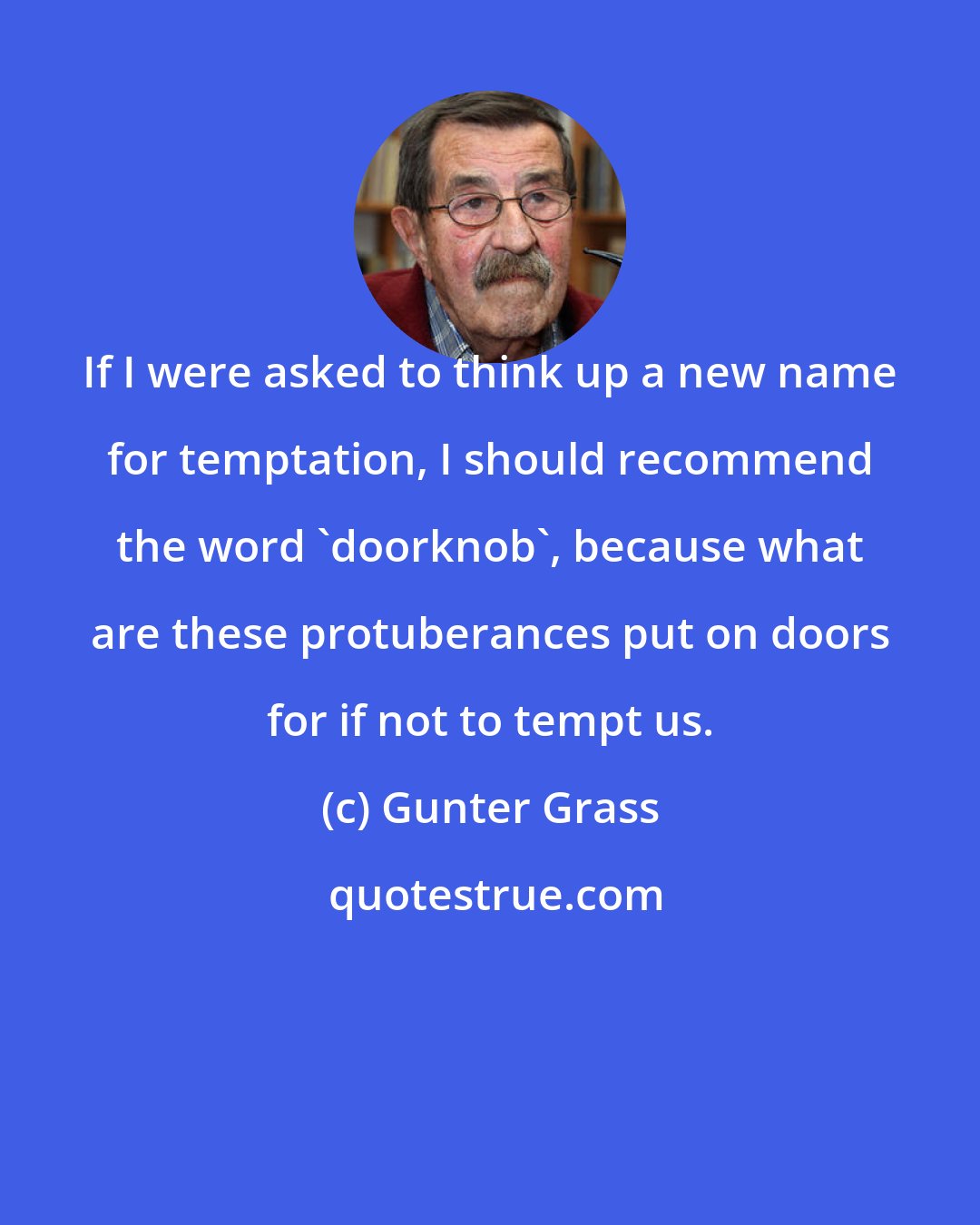 Gunter Grass: If I were asked to think up a new name for temptation, I should recommend the word 'doorknob', because what are these protuberances put on doors for if not to tempt us.