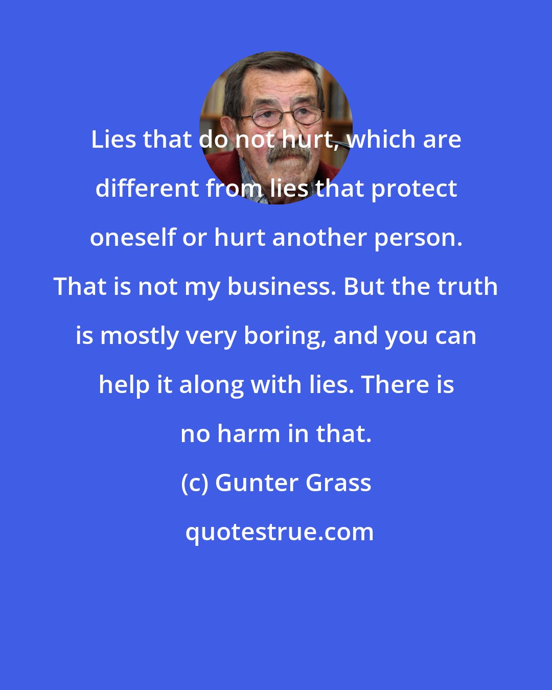 Gunter Grass: Lies that do not hurt, which are different from lies that protect oneself or hurt another person. That is not my business. But the truth is mostly very boring, and you can help it along with lies. There is no harm in that.