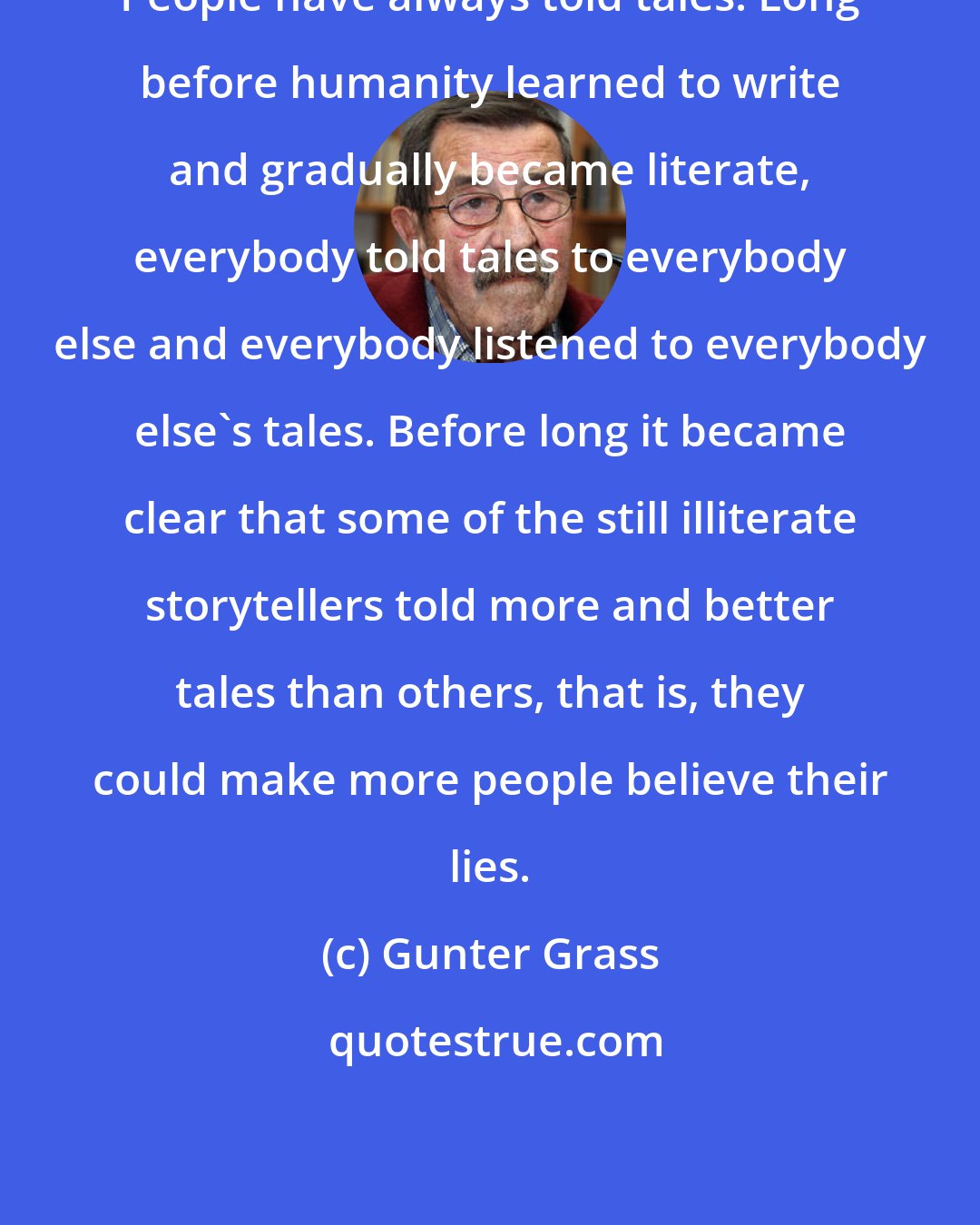 Gunter Grass: People have always told tales. Long before humanity learned to write and gradually became literate, everybody told tales to everybody else and everybody listened to everybody else's tales. Before long it became clear that some of the still illiterate storytellers told more and better tales than others, that is, they could make more people believe their lies.