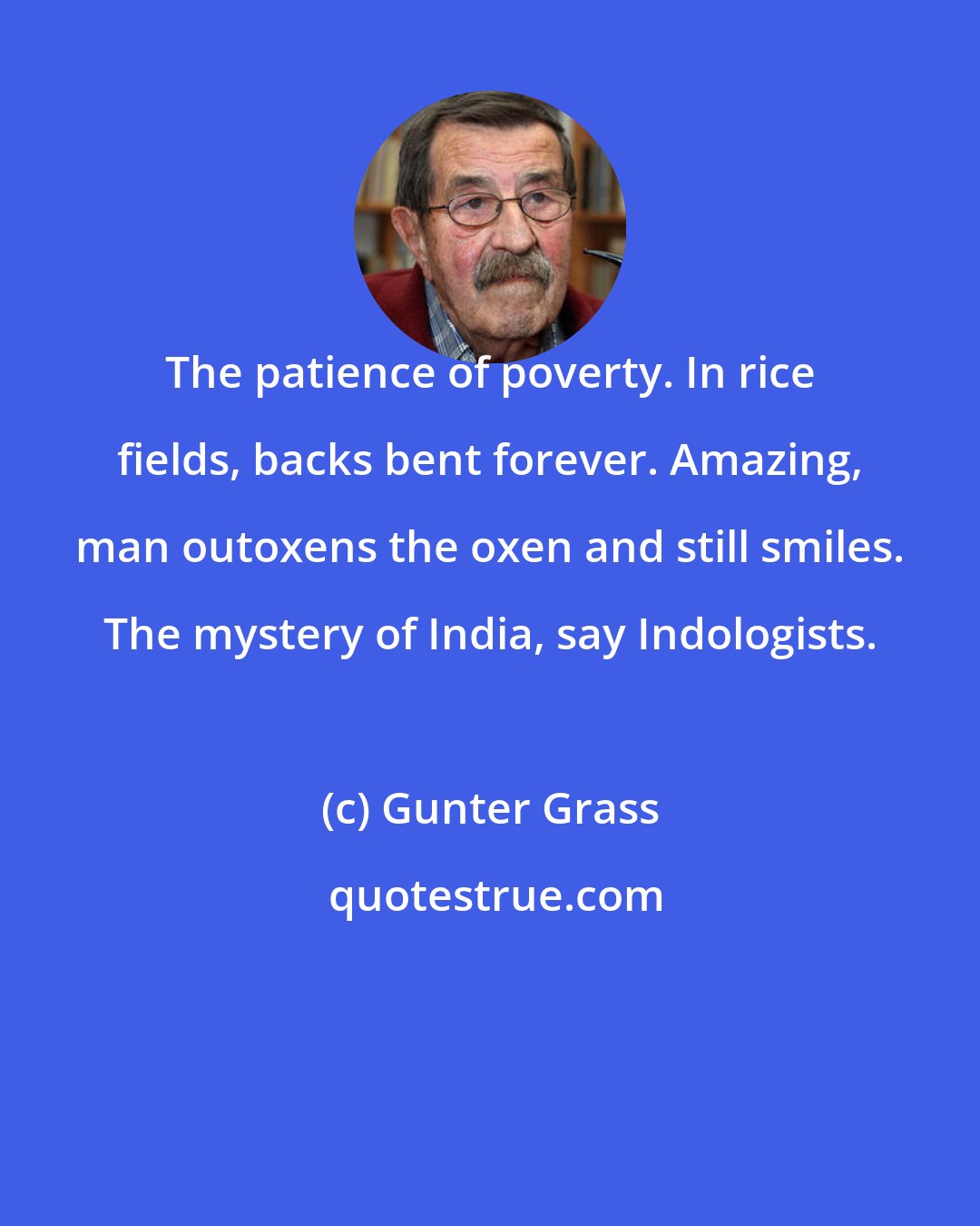 Gunter Grass: The patience of poverty. In rice fields, backs bent forever. Amazing, man outoxens the oxen and still smiles. The mystery of India, say Indologists.