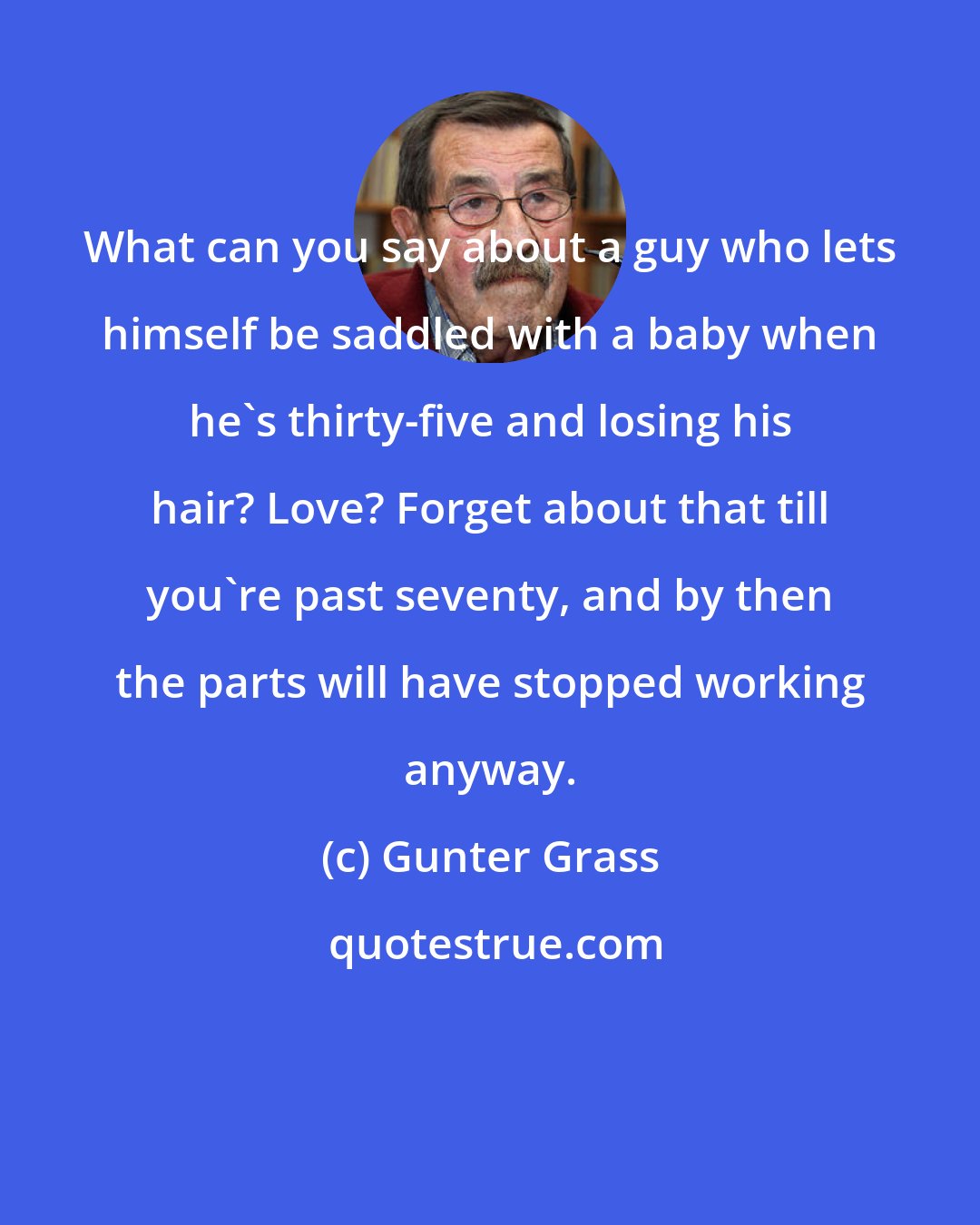 Gunter Grass: What can you say about a guy who lets himself be saddled with a baby when he's thirty-five and losing his hair? Love? Forget about that till you're past seventy, and by then the parts will have stopped working anyway.