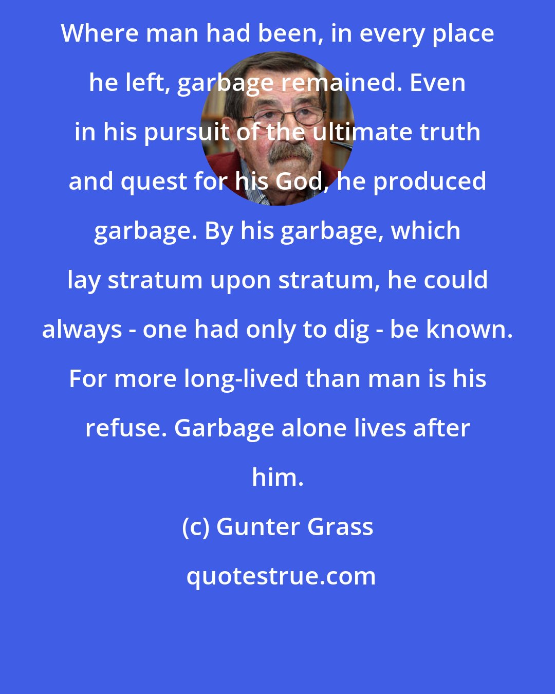 Gunter Grass: Where man had been, in every place he left, garbage remained. Even in his pursuit of the ultimate truth and quest for his God, he produced garbage. By his garbage, which lay stratum upon stratum, he could always - one had only to dig - be known. For more long-lived than man is his refuse. Garbage alone lives after him.