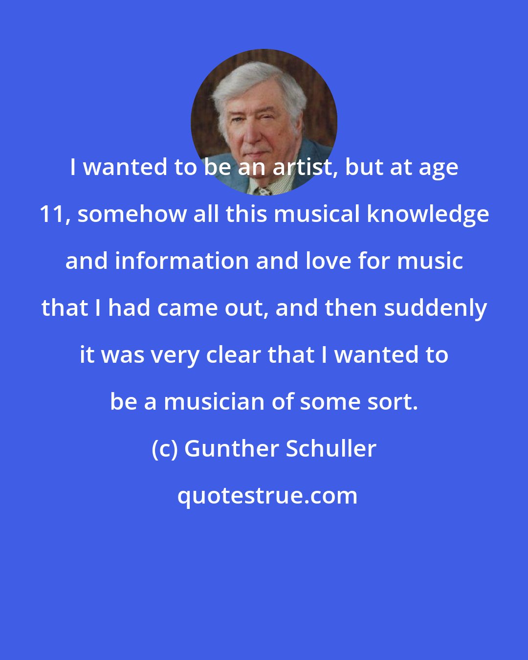 Gunther Schuller: I wanted to be an artist, but at age 11, somehow all this musical knowledge and information and love for music that I had came out, and then suddenly it was very clear that I wanted to be a musician of some sort.