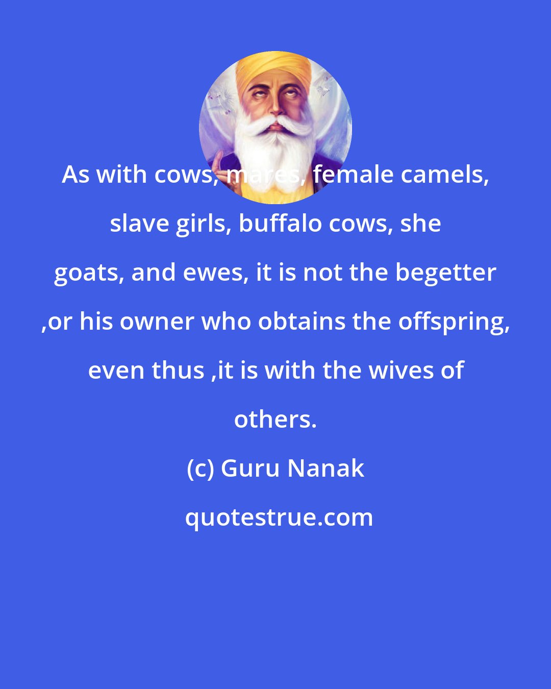 Guru Nanak: As with cows, mares, female camels, slave girls, buffalo cows, she goats, and ewes, it is not the begetter ,or his owner who obtains the offspring, even thus ,it is with the wives of others.