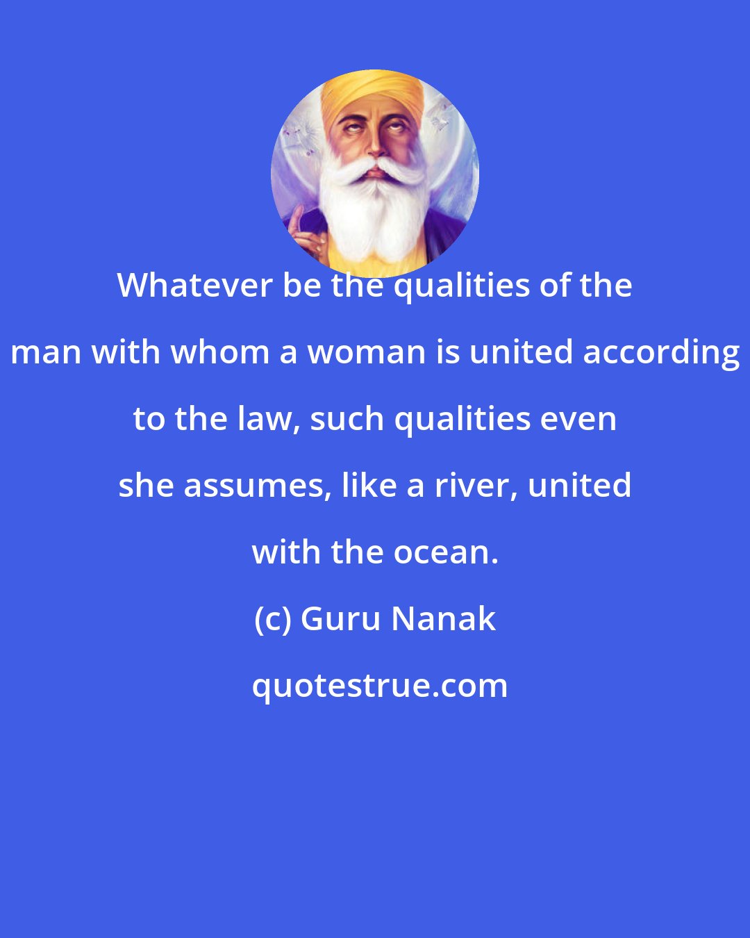 Guru Nanak: Whatever be the qualities of the man with whom a woman is united according to the law, such qualities even she assumes, like a river, united with the ocean.
