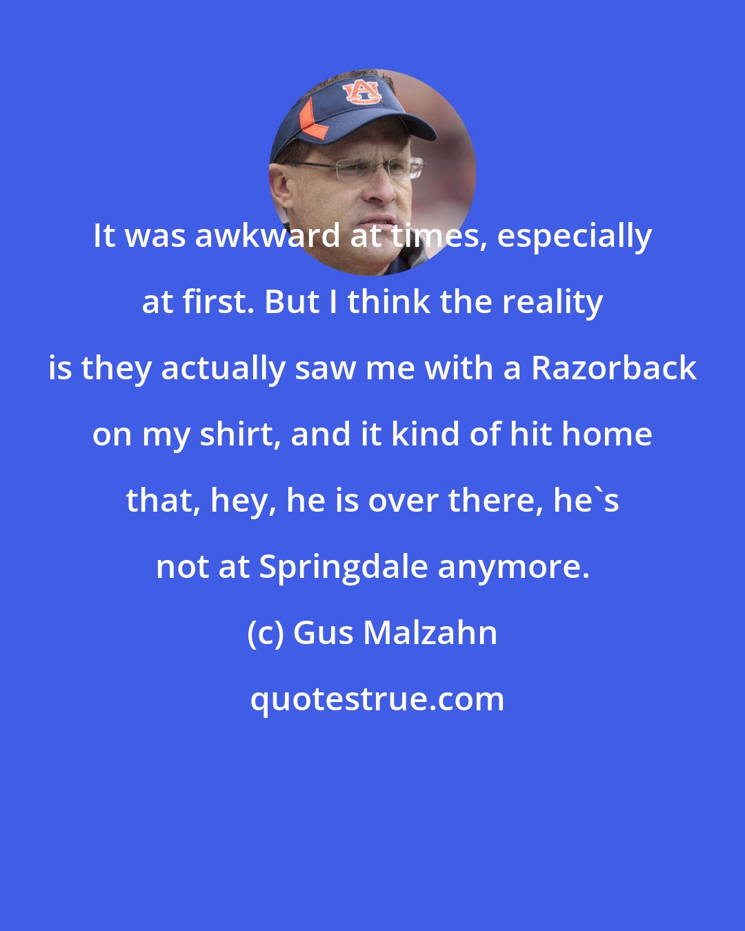 Gus Malzahn: It was awkward at times, especially at first. But I think the reality is they actually saw me with a Razorback on my shirt, and it kind of hit home that, hey, he is over there, he's not at Springdale anymore.