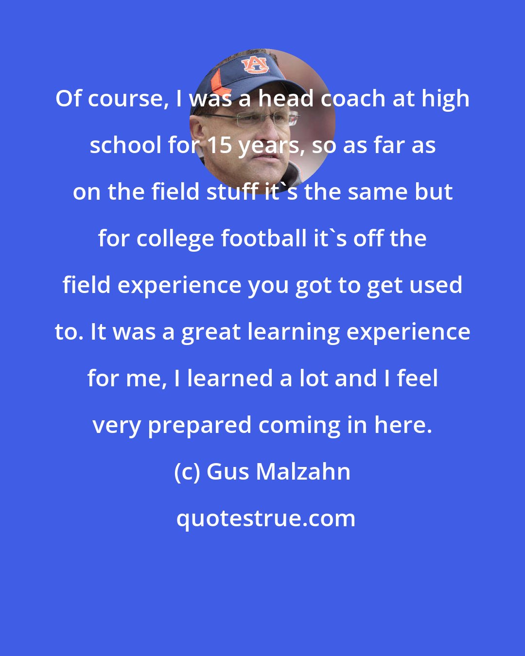 Gus Malzahn: Of course, I was a head coach at high school for 15 years, so as far as on the field stuff it's the same but for college football it's off the field experience you got to get used to. It was a great learning experience for me, I learned a lot and I feel very prepared coming in here.