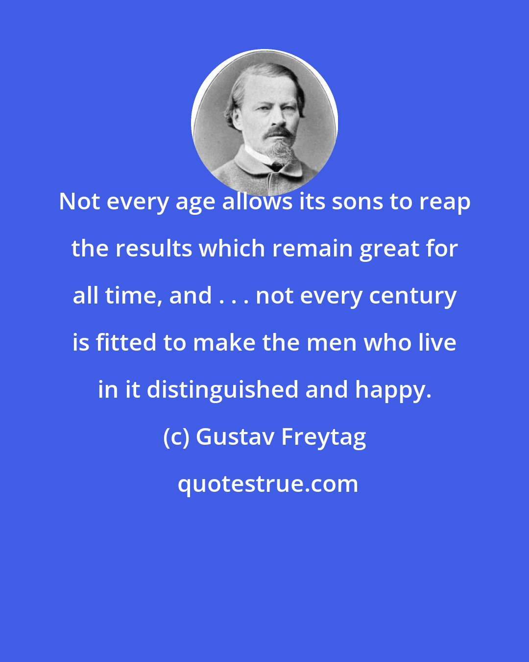 Gustav Freytag: Not every age allows its sons to reap the results which remain great for all time, and . . . not every century is fitted to make the men who live in it distinguished and happy.