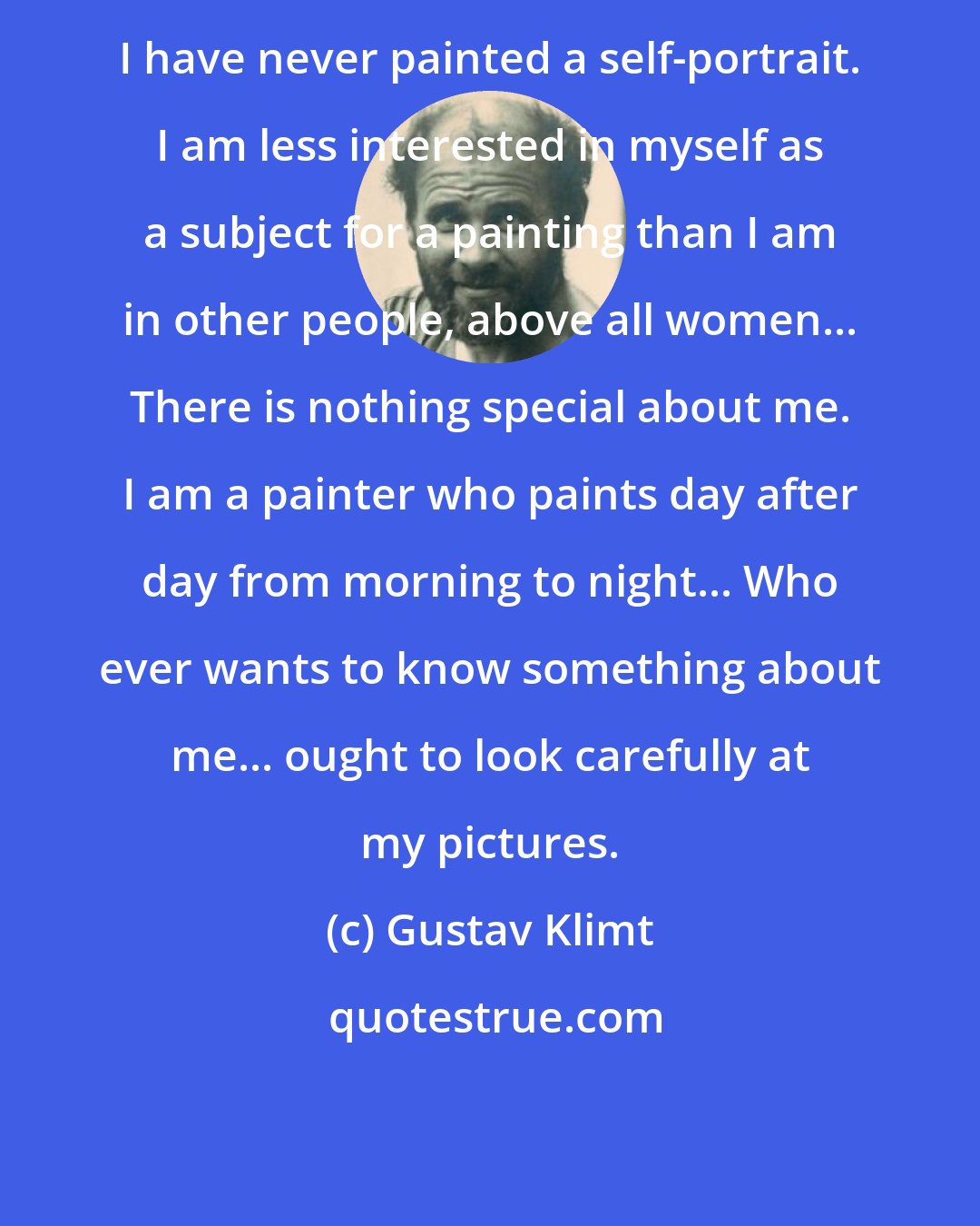 Gustav Klimt: I have never painted a self-portrait. I am less interested in myself as a subject for a painting than I am in other people, above all women... There is nothing special about me. I am a painter who paints day after day from morning to night... Who ever wants to know something about me... ought to look carefully at my pictures.