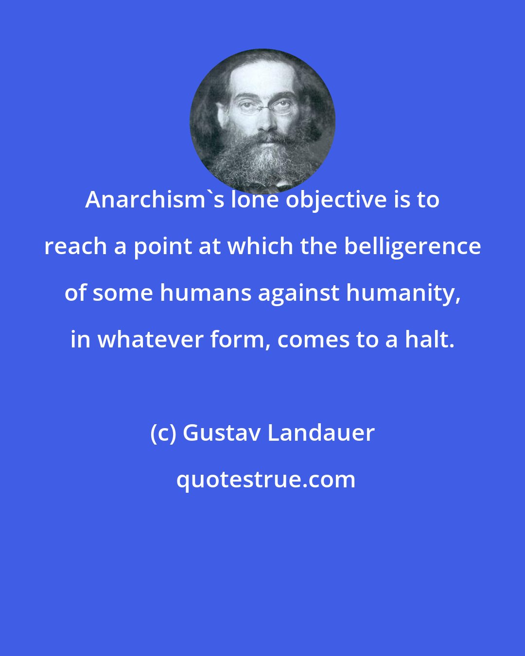 Gustav Landauer: Anarchism's lone objective is to reach a point at which the belligerence of some humans against humanity, in whatever form, comes to a halt.